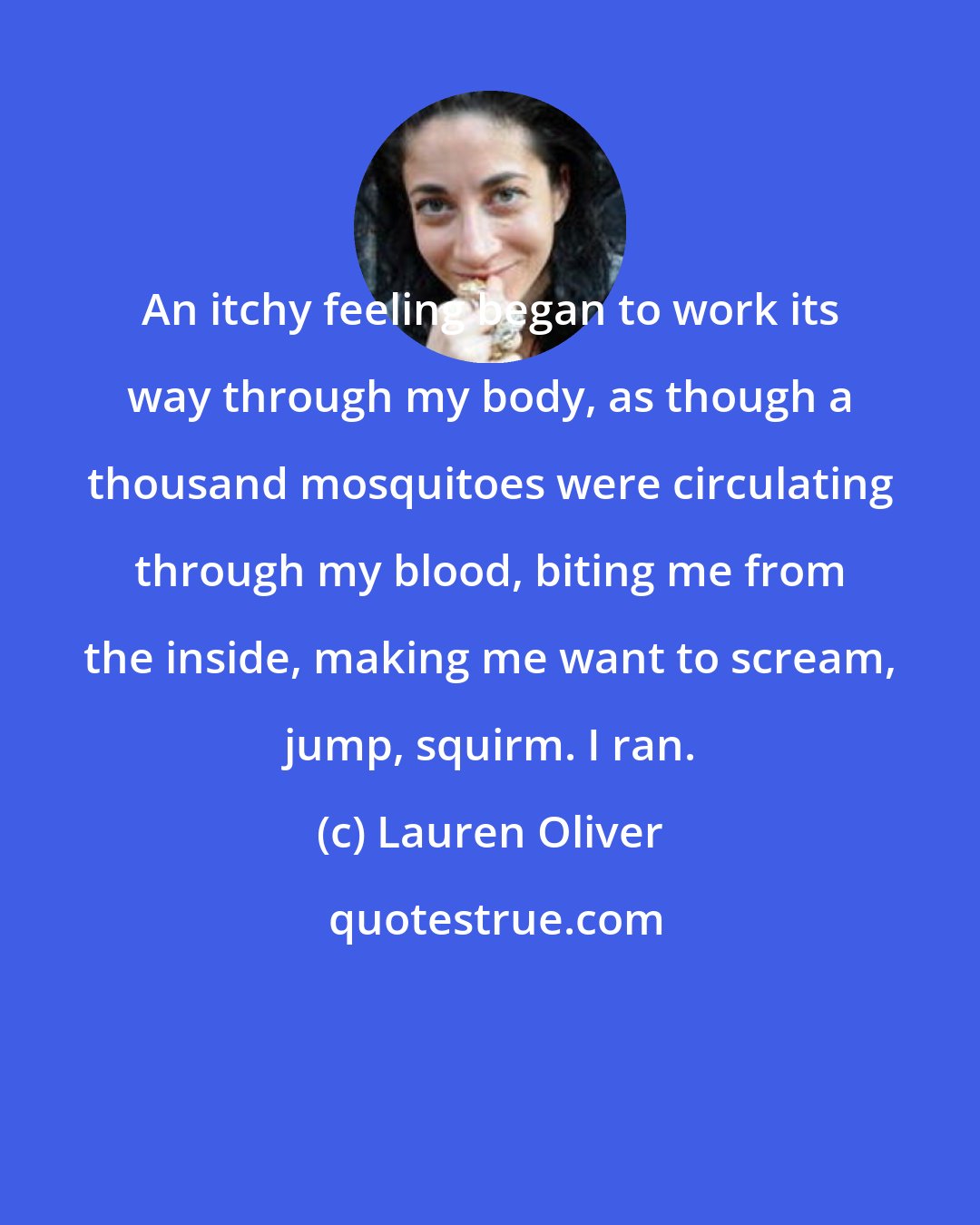 Lauren Oliver: An itchy feeling began to work its way through my body, as though a thousand mosquitoes were circulating through my blood, biting me from the inside, making me want to scream, jump, squirm. I ran.