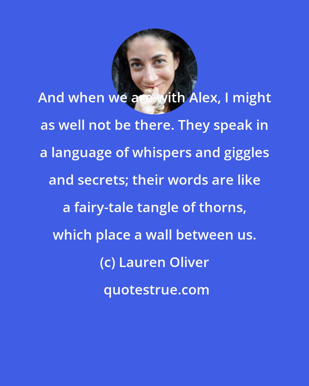 Lauren Oliver: And when we are with Alex, I might as well not be there. They speak in a language of whispers and giggles and secrets; their words are like a fairy-tale tangle of thorns, which place a wall between us.