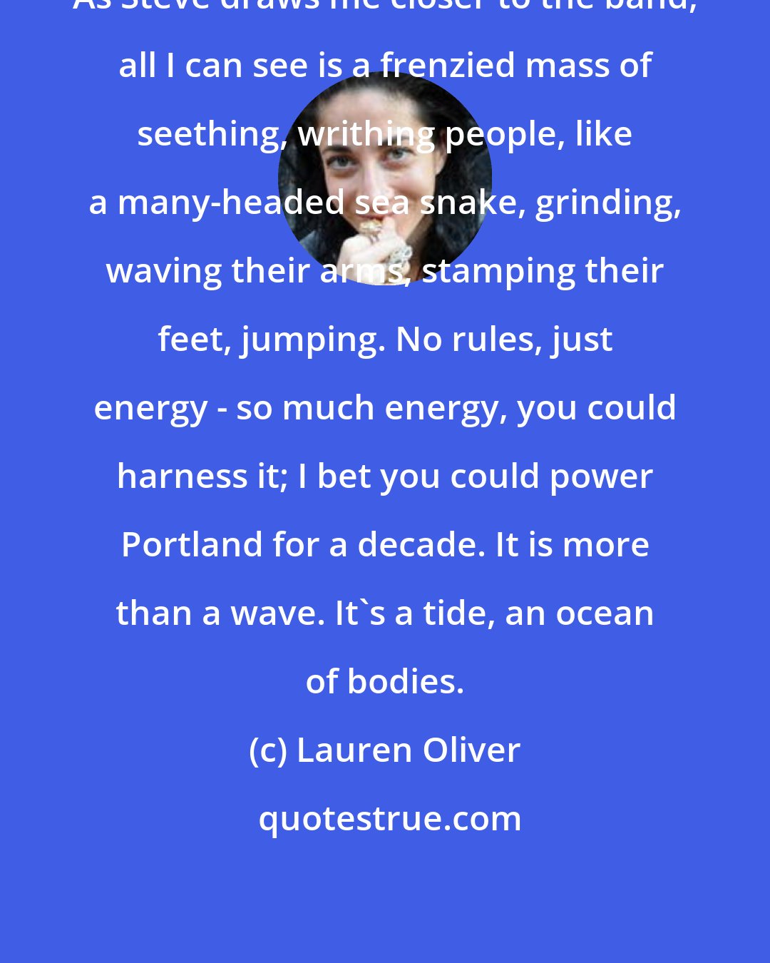 Lauren Oliver: As Steve draws me closer to the band, all I can see is a frenzied mass of seething, writhing people, like a many-headed sea snake, grinding, waving their arms, stamping their feet, jumping. No rules, just energy - so much energy, you could harness it; I bet you could power Portland for a decade. It is more than a wave. It's a tide, an ocean of bodies.