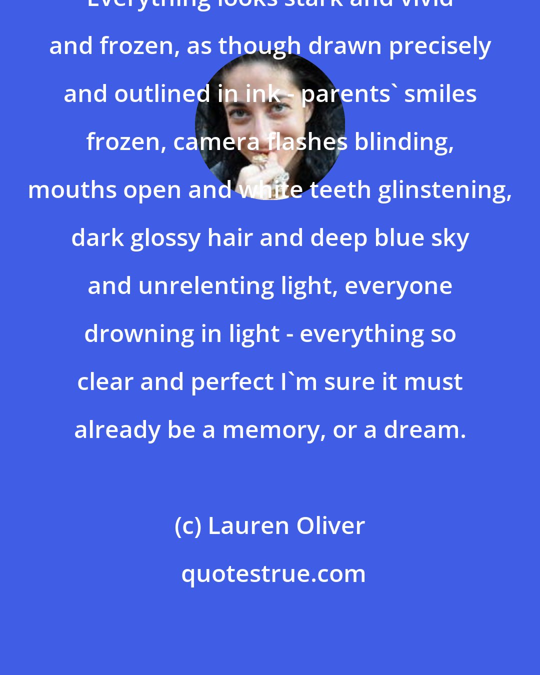 Lauren Oliver: Everything looks stark and vivid and frozen, as though drawn precisely and outlined in ink - parents' smiles frozen, camera flashes blinding, mouths open and white teeth glinstening, dark glossy hair and deep blue sky and unrelenting light, everyone drowning in light - everything so clear and perfect I'm sure it must already be a memory, or a dream.