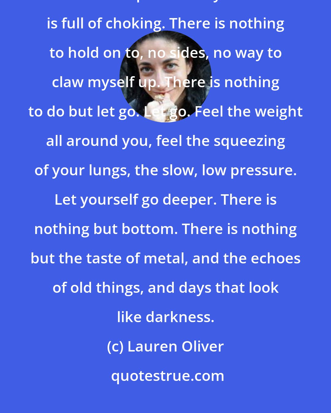 Lauren Oliver: Grief is like sinking, like being buried. I am in water the tawny color of kicked-up dirt. Every breath is full of choking. There is nothing to hold on to, no sides, no way to claw myself up. There is nothing to do but let go. Let go. Feel the weight all around you, feel the squeezing of your lungs, the slow, low pressure. Let yourself go deeper. There is nothing but bottom. There is nothing but the taste of metal, and the echoes of old things, and days that look like darkness.