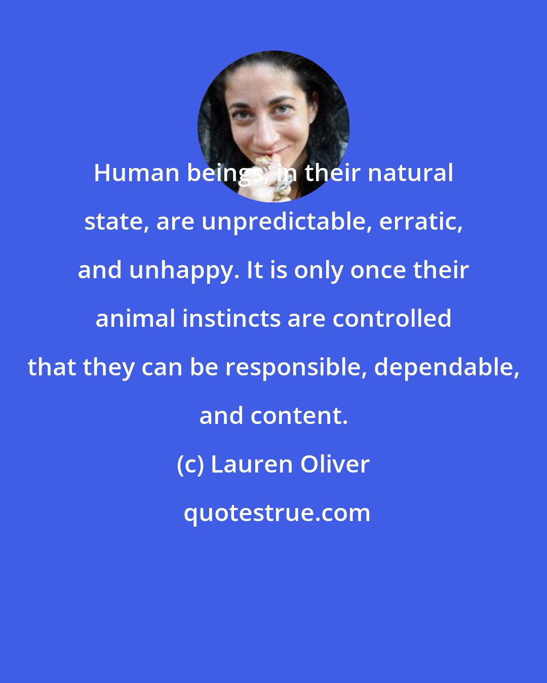 Lauren Oliver: Human beings, in their natural state, are unpredictable, erratic, and unhappy. It is only once their animal instincts are controlled that they can be responsible, dependable, and content.