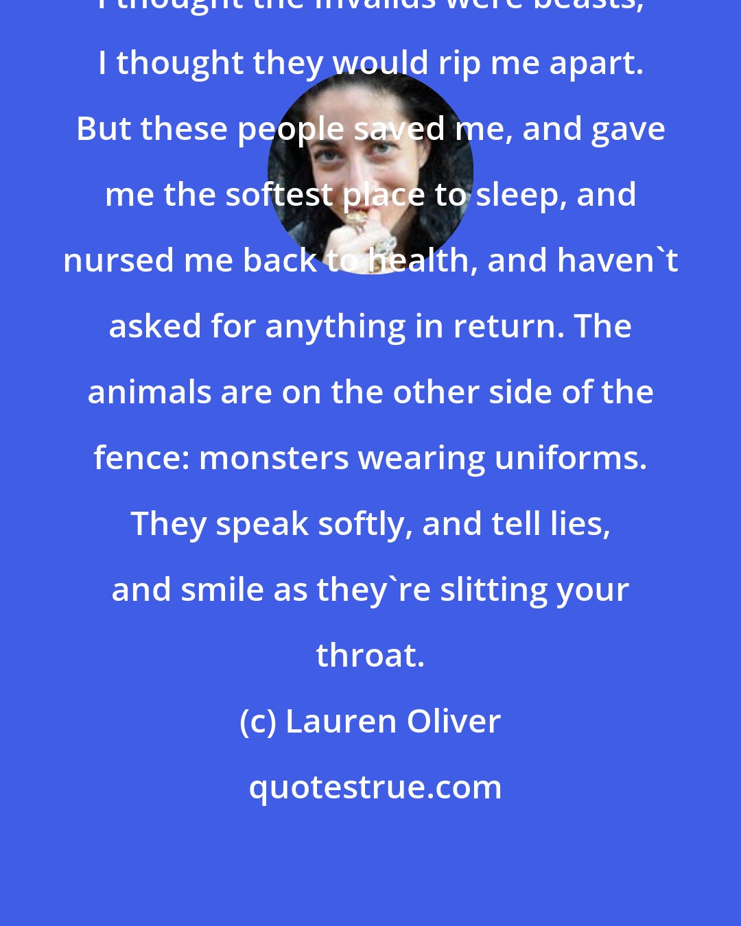 Lauren Oliver: I thought the Invalids were beasts; I thought they would rip me apart. But these people saved me, and gave me the softest place to sleep, and nursed me back to health, and haven't asked for anything in return. The animals are on the other side of the fence: monsters wearing uniforms. They speak softly, and tell lies, and smile as they're slitting your throat.