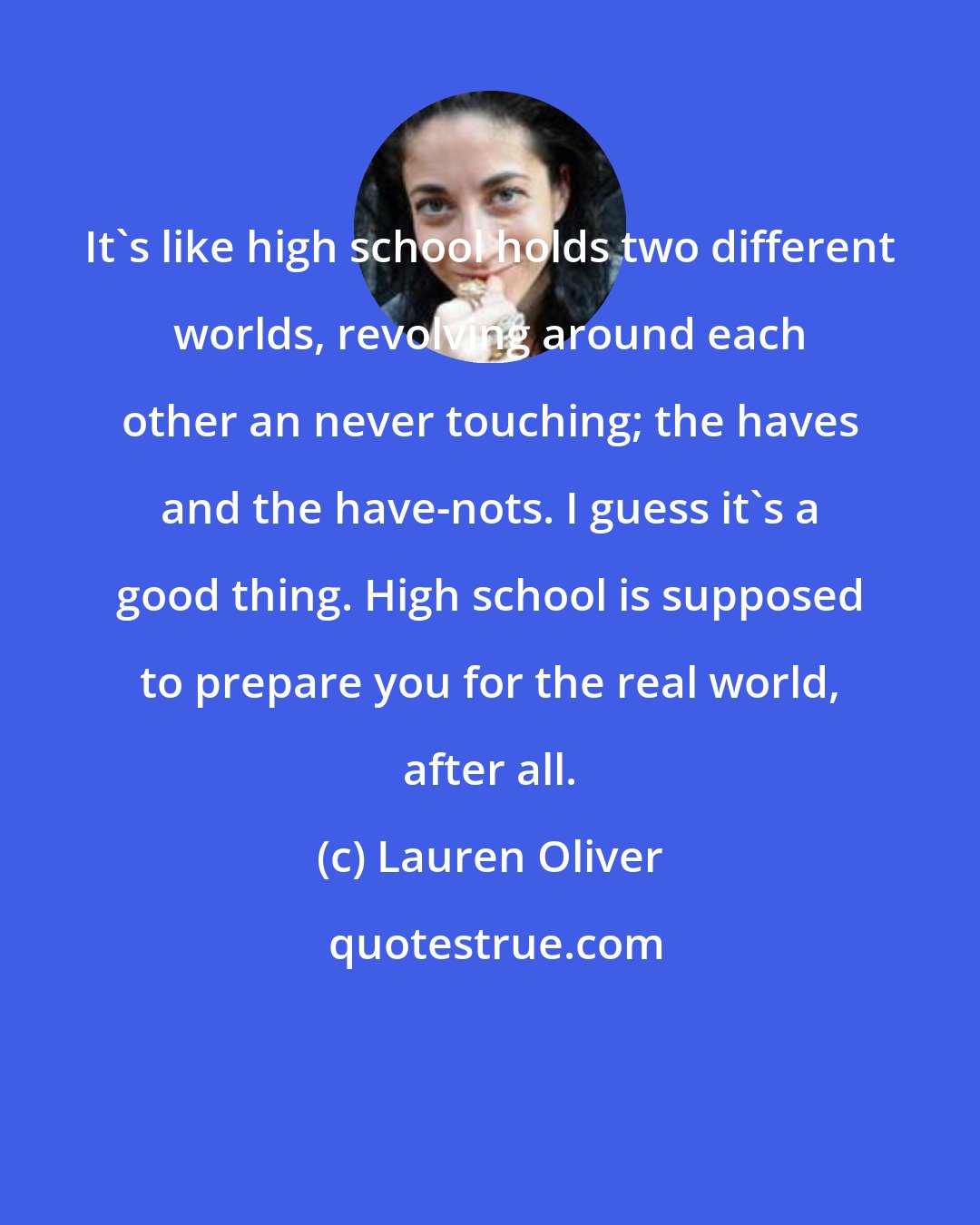 Lauren Oliver: It's like high school holds two different worlds, revolving around each other an never touching; the haves and the have-nots. I guess it's a good thing. High school is supposed to prepare you for the real world, after all.