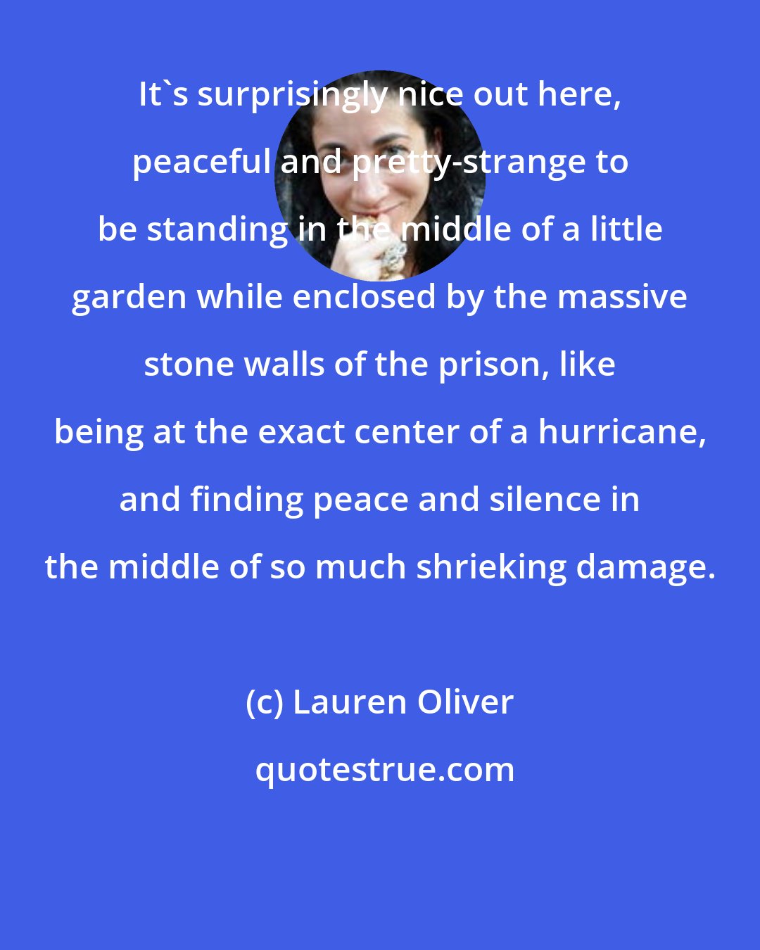 Lauren Oliver: It's surprisingly nice out here, peaceful and pretty-strange to be standing in the middle of a little garden while enclosed by the massive stone walls of the prison, like being at the exact center of a hurricane, and finding peace and silence in the middle of so much shrieking damage.