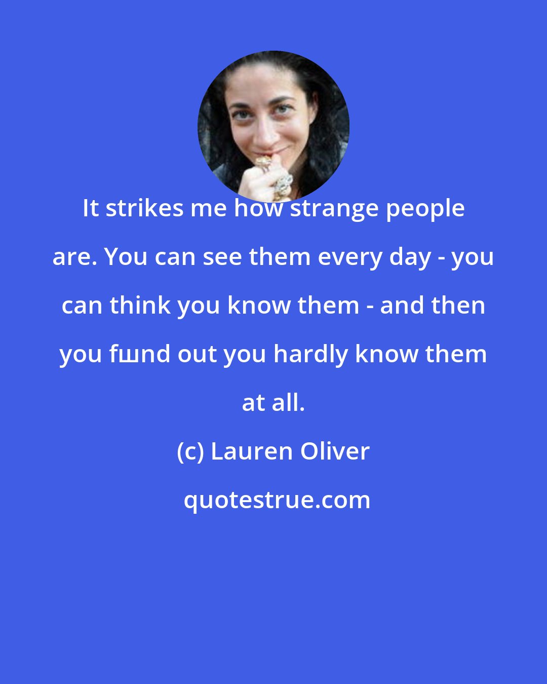 Lauren Oliver: It strikes me how strange people are. You can see them every day - you can think you know them - and then you fшnd out you hardly know them at all.