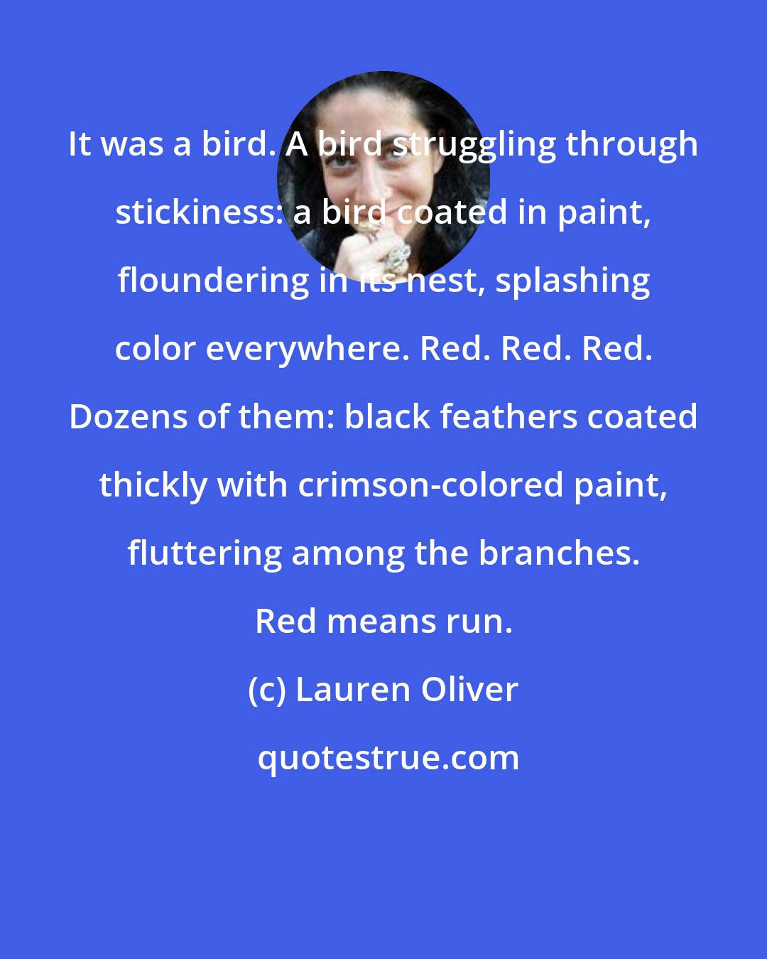 Lauren Oliver: It was a bird. A bird struggling through stickiness: a bird coated in paint, floundering in its nest, splashing color everywhere. Red. Red. Red. Dozens of them: black feathers coated thickly with crimson-colored paint, fluttering among the branches. Red means run.