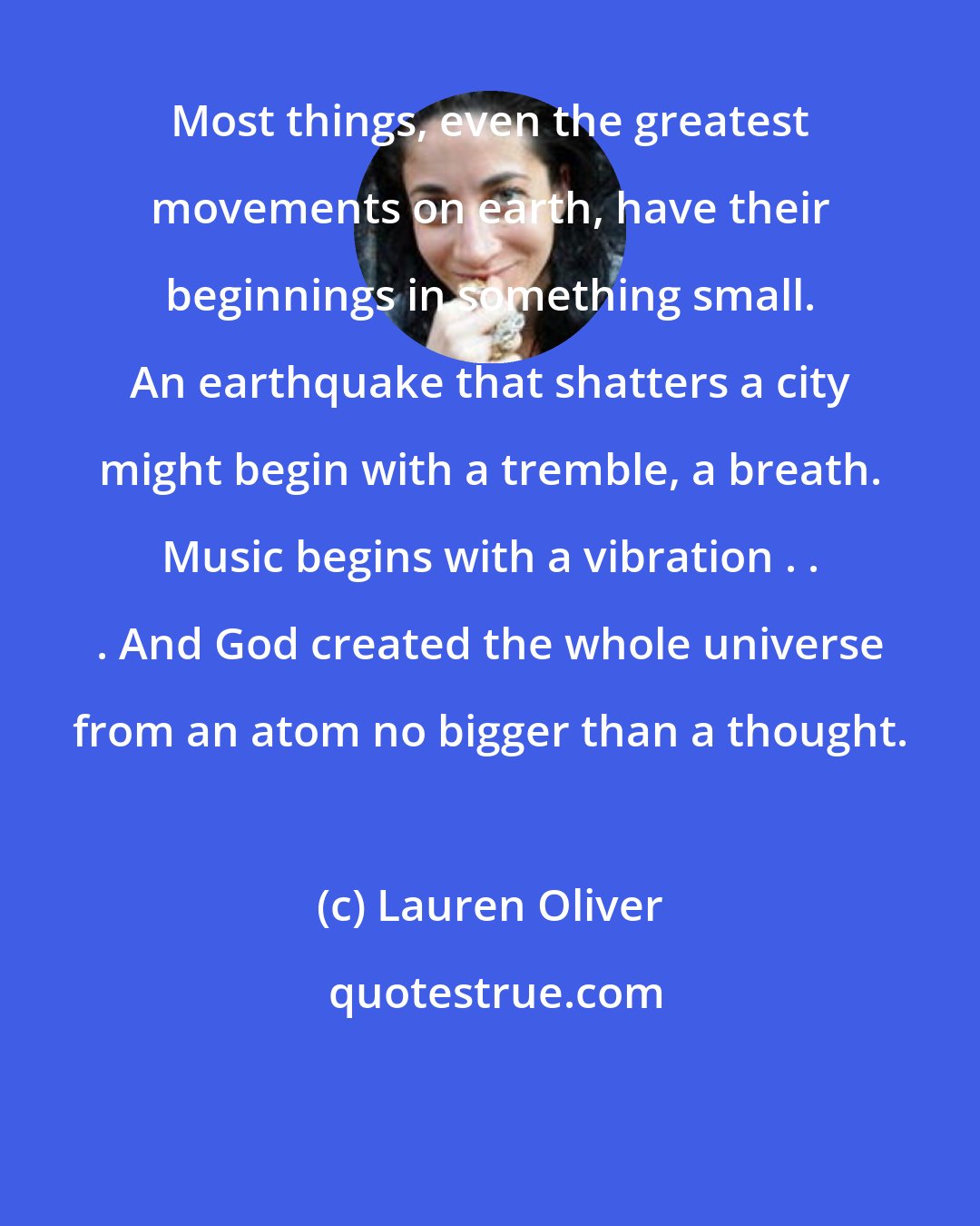 Lauren Oliver: Most things, even the greatest movements on earth, have their beginnings in something small. An earthquake that shatters a city might begin with a tremble, a breath. Music begins with a vibration . . . And God created the whole universe from an atom no bigger than a thought.