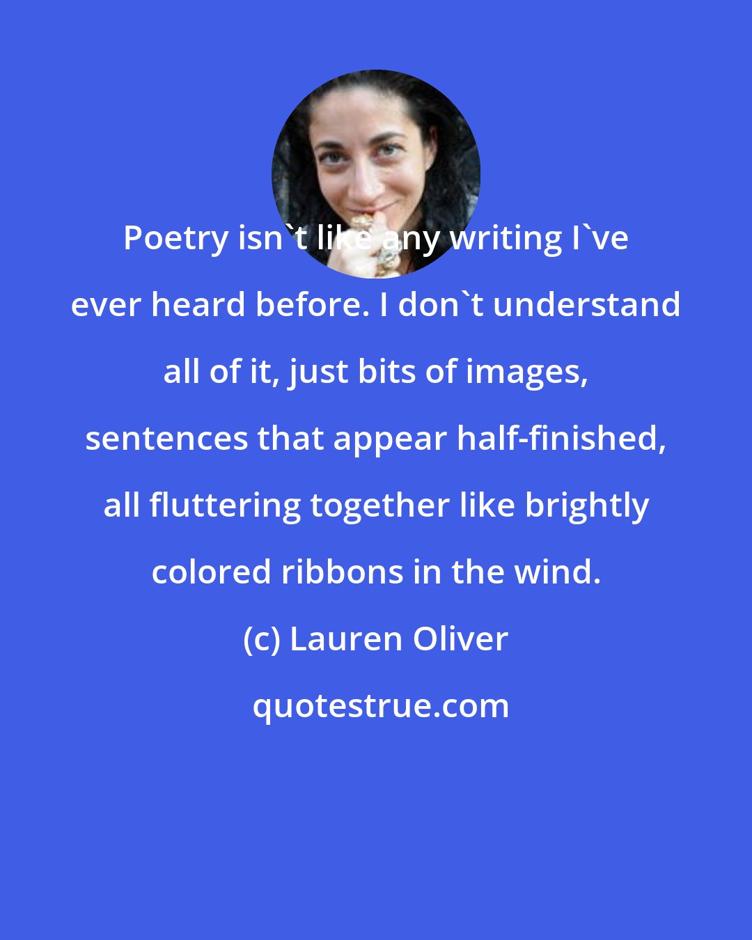 Lauren Oliver: Poetry isn't like any writing I've ever heard before. I don't understand all of it, just bits of images, sentences that appear half-finished, all fluttering together like brightly colored ribbons in the wind.