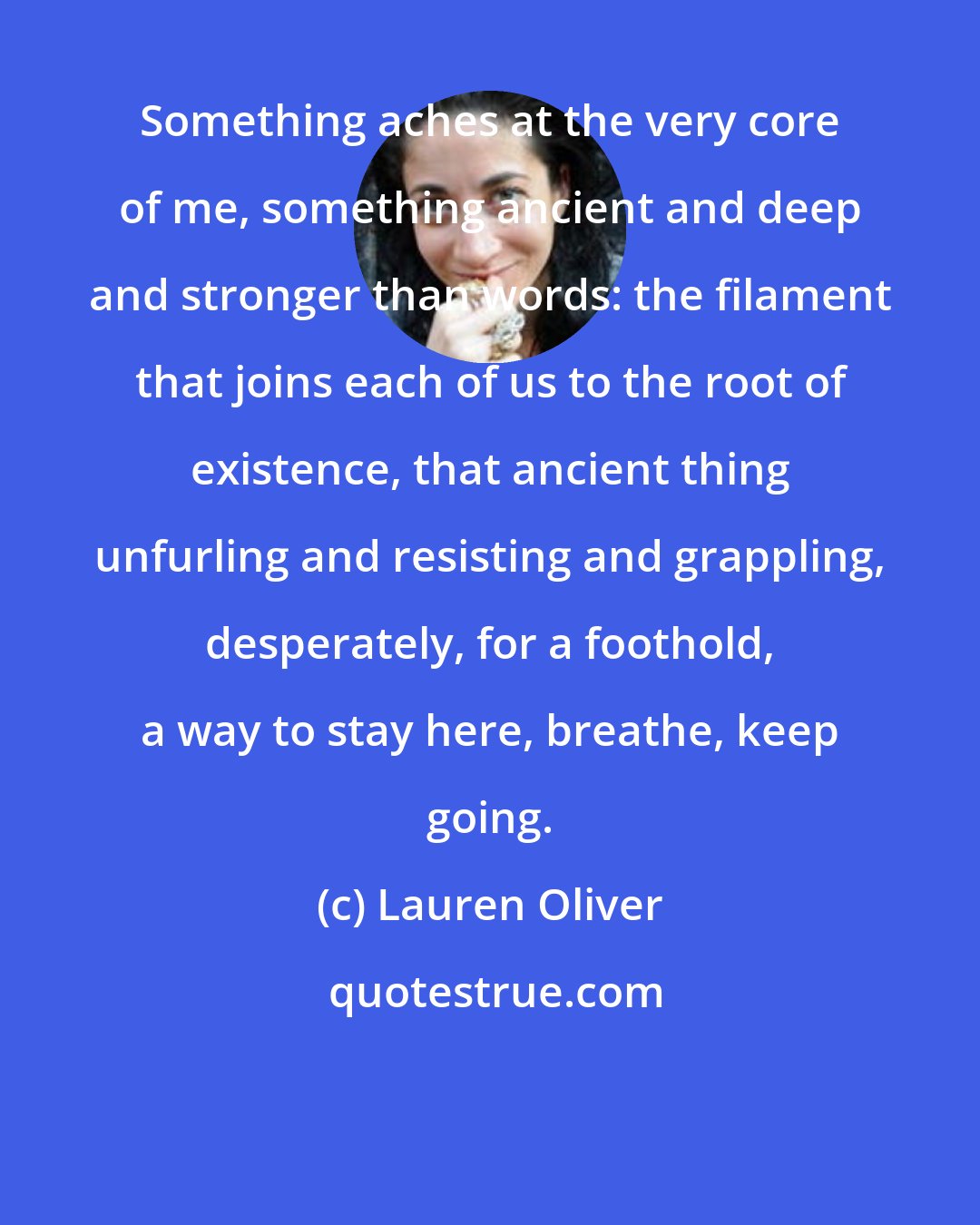 Lauren Oliver: Something aches at the very core of me, something ancient and deep and stronger than words: the filament that joins each of us to the root of existence, that ancient thing unfurling and resisting and grappling, desperately, for a foothold, a way to stay here, breathe, keep going.