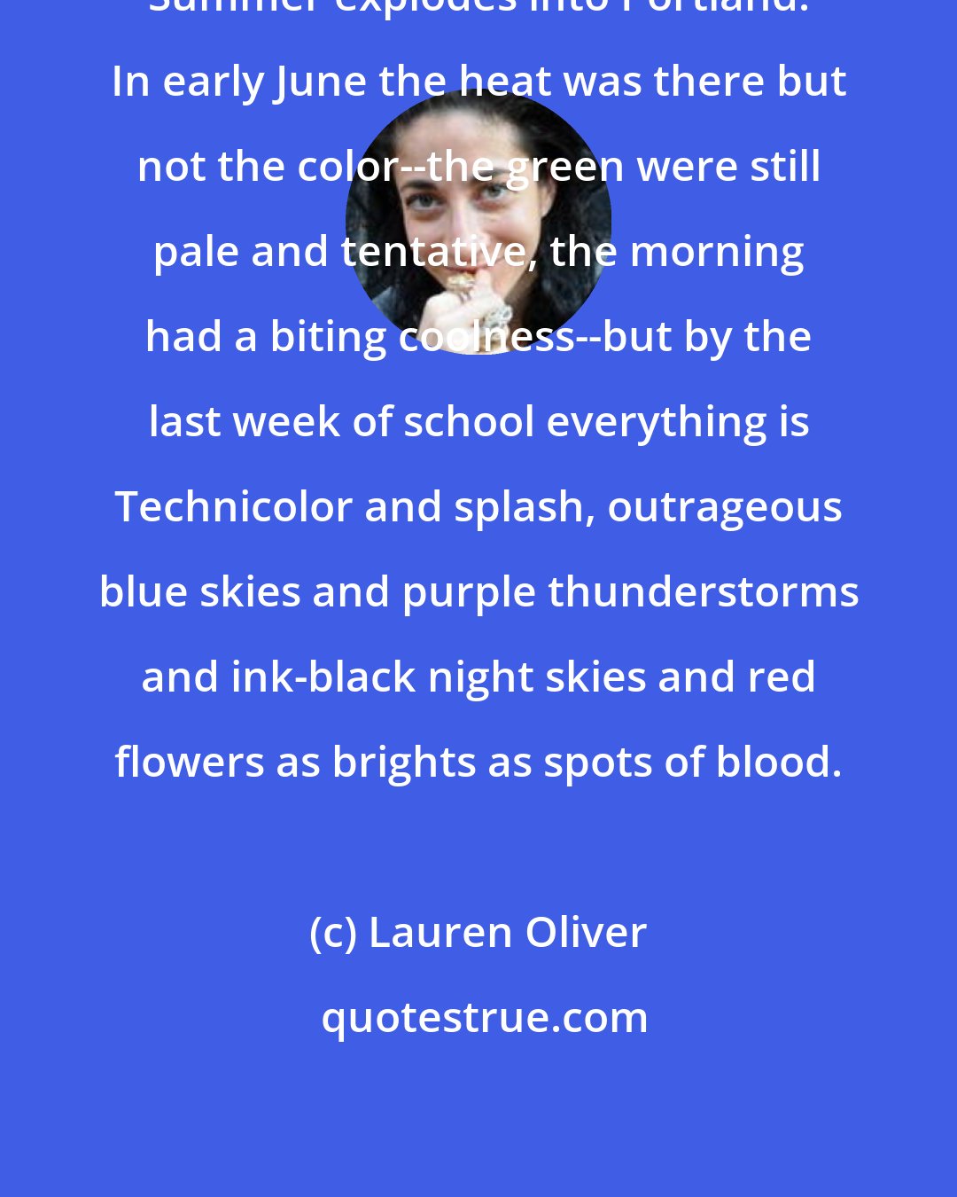 Lauren Oliver: Summer explodes into Portland. In early June the heat was there but not the color--the green were still pale and tentative, the morning had a biting coolness--but by the last week of school everything is Technicolor and splash, outrageous blue skies and purple thunderstorms and ink-black night skies and red flowers as brights as spots of blood.