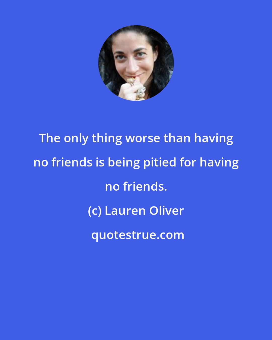 Lauren Oliver: The only thing worse than having no friends is being pitied for having no friends.