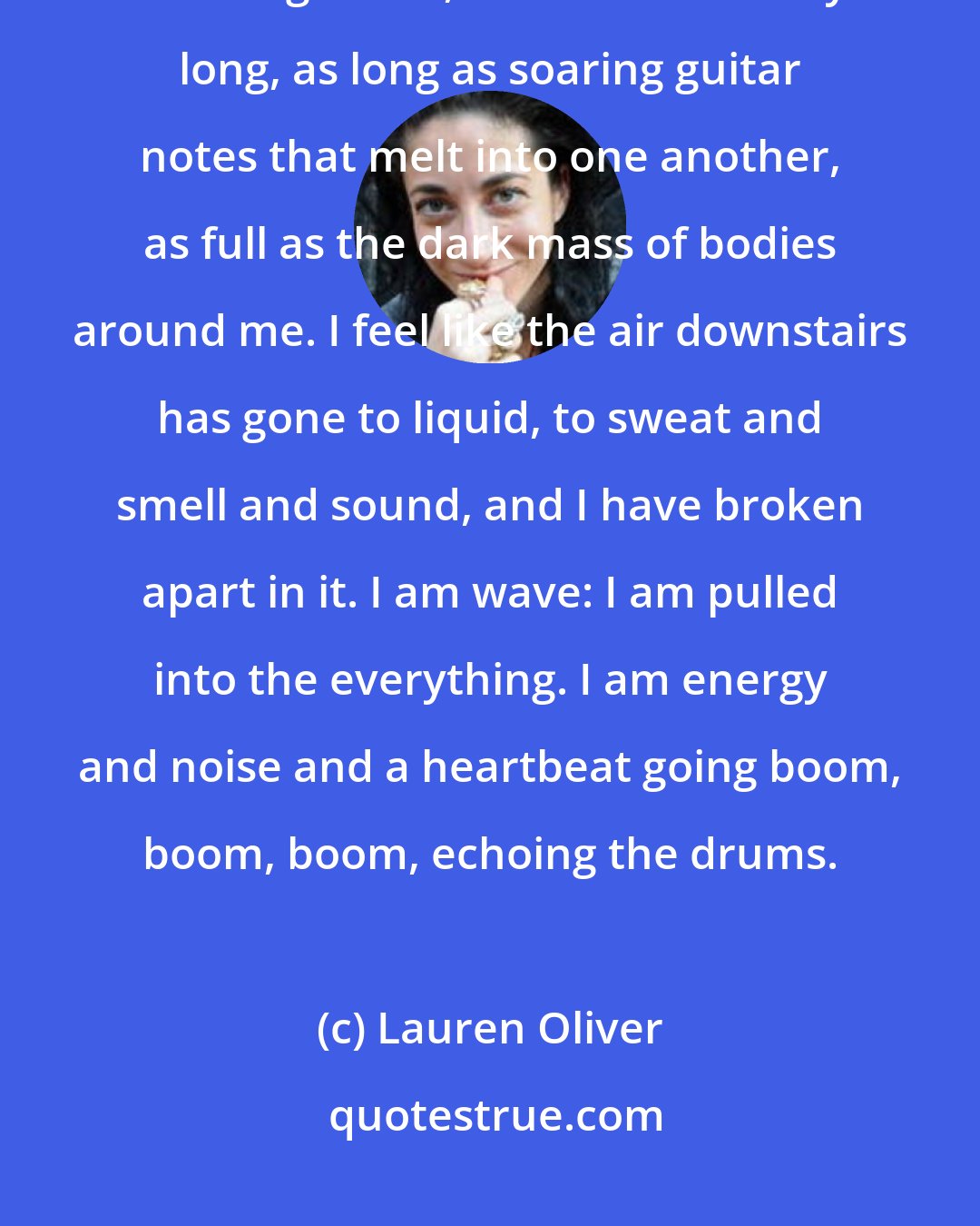 Lauren Oliver: Time becomes a stutter-the space between drumbeats, splintered into fragments, and also endlessly long, as long as soaring guitar notes that melt into one another, as full as the dark mass of bodies around me. I feel like the air downstairs has gone to liquid, to sweat and smell and sound, and I have broken apart in it. I am wave: I am pulled into the everything. I am energy and noise and a heartbeat going boom, boom, boom, echoing the drums.