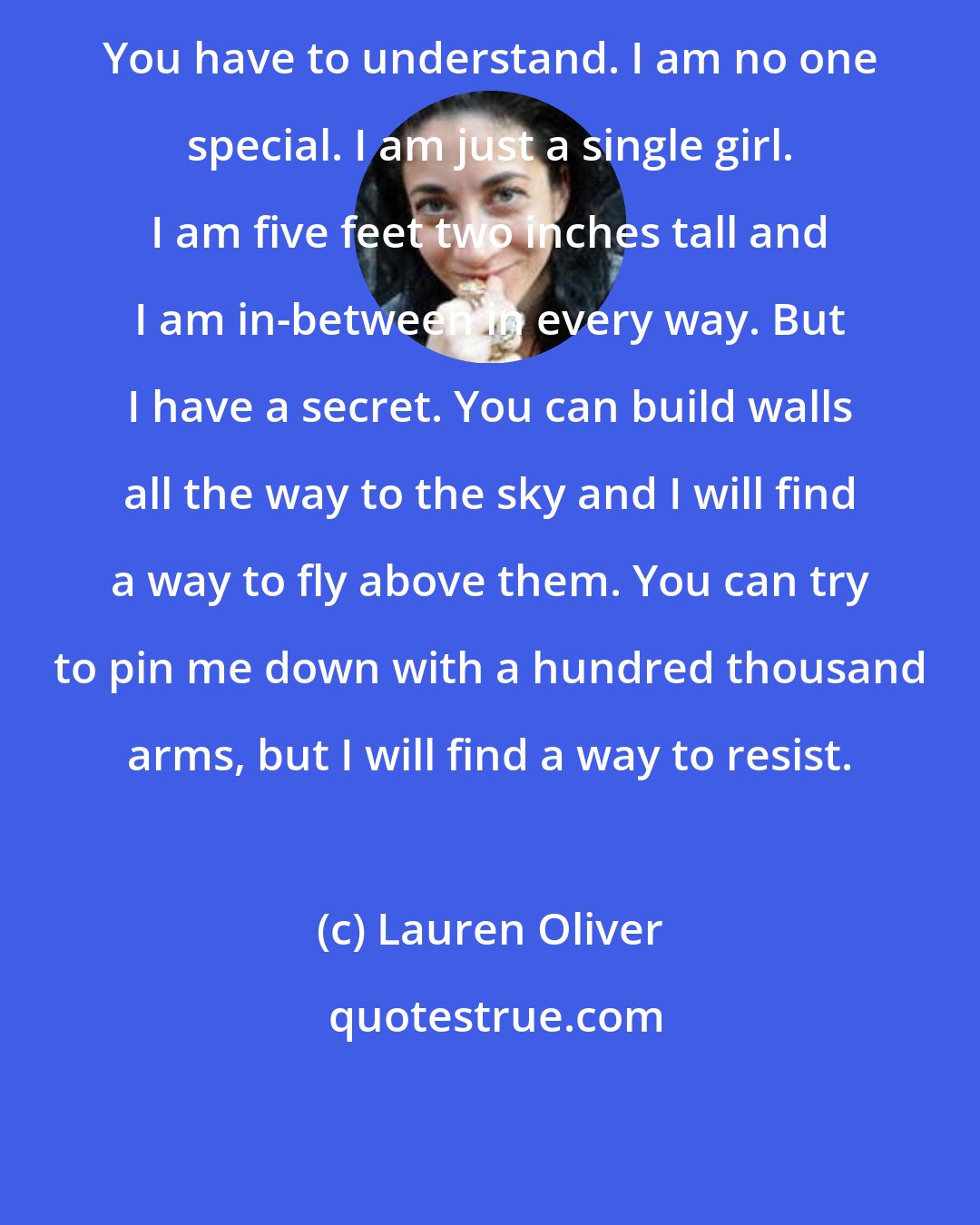 Lauren Oliver: You have to understand. I am no one special. I am just a single girl. I am five feet two inches tall and I am in-between in every way. But I have a secret. You can build walls all the way to the sky and I will find a way to fly above them. You can try to pin me down with a hundred thousand arms, but I will find a way to resist.