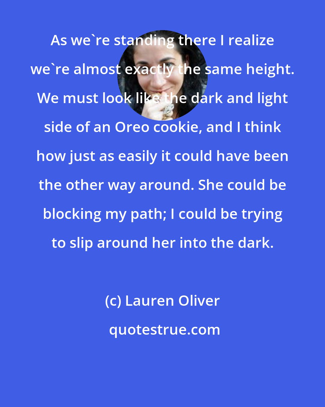 Lauren Oliver: As we're standing there I realize we're almost exactly the same height. We must look like the dark and light side of an Oreo cookie, and I think how just as easily it could have been the other way around. She could be blocking my path; I could be trying to slip around her into the dark.