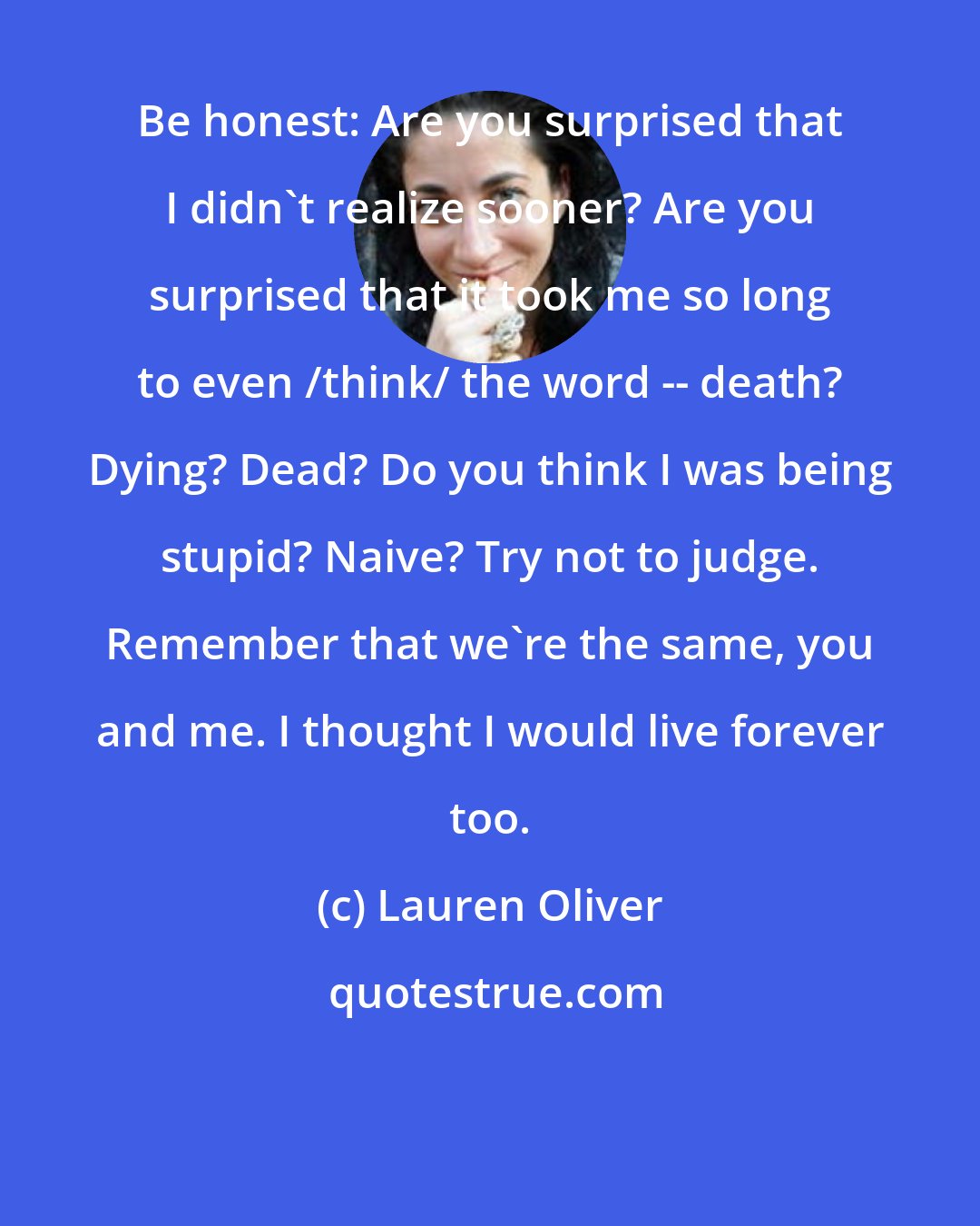 Lauren Oliver: Be honest: Are you surprised that I didn't realize sooner? Are you surprised that it took me so long to even /think/ the word -- death? Dying? Dead? Do you think I was being stupid? Naive? Try not to judge. Remember that we're the same, you and me. I thought I would live forever too.