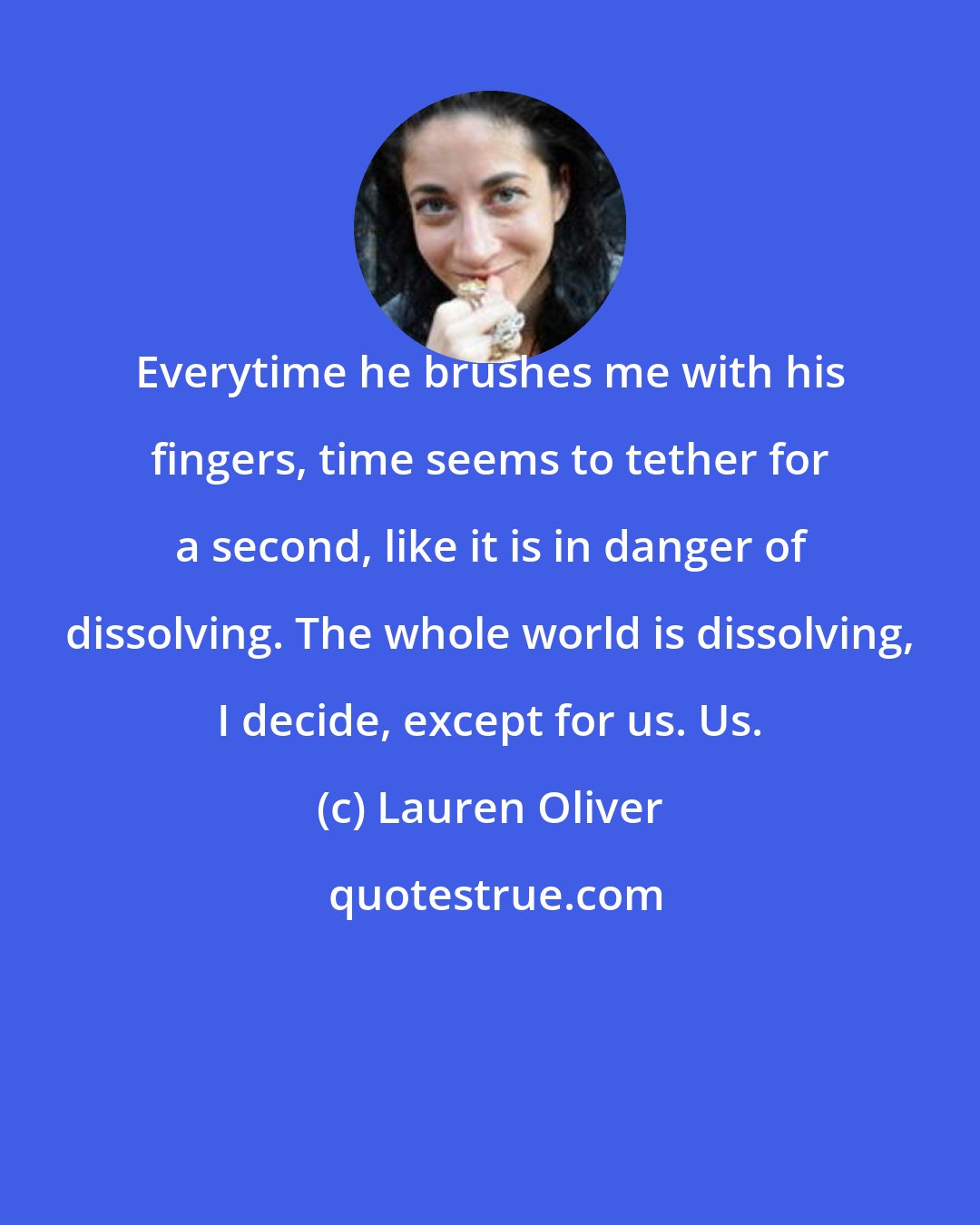 Lauren Oliver: Everytime he brushes me with his fingers, time seems to tether for a second, like it is in danger of dissolving. The whole world is dissolving, I decide, except for us. Us.