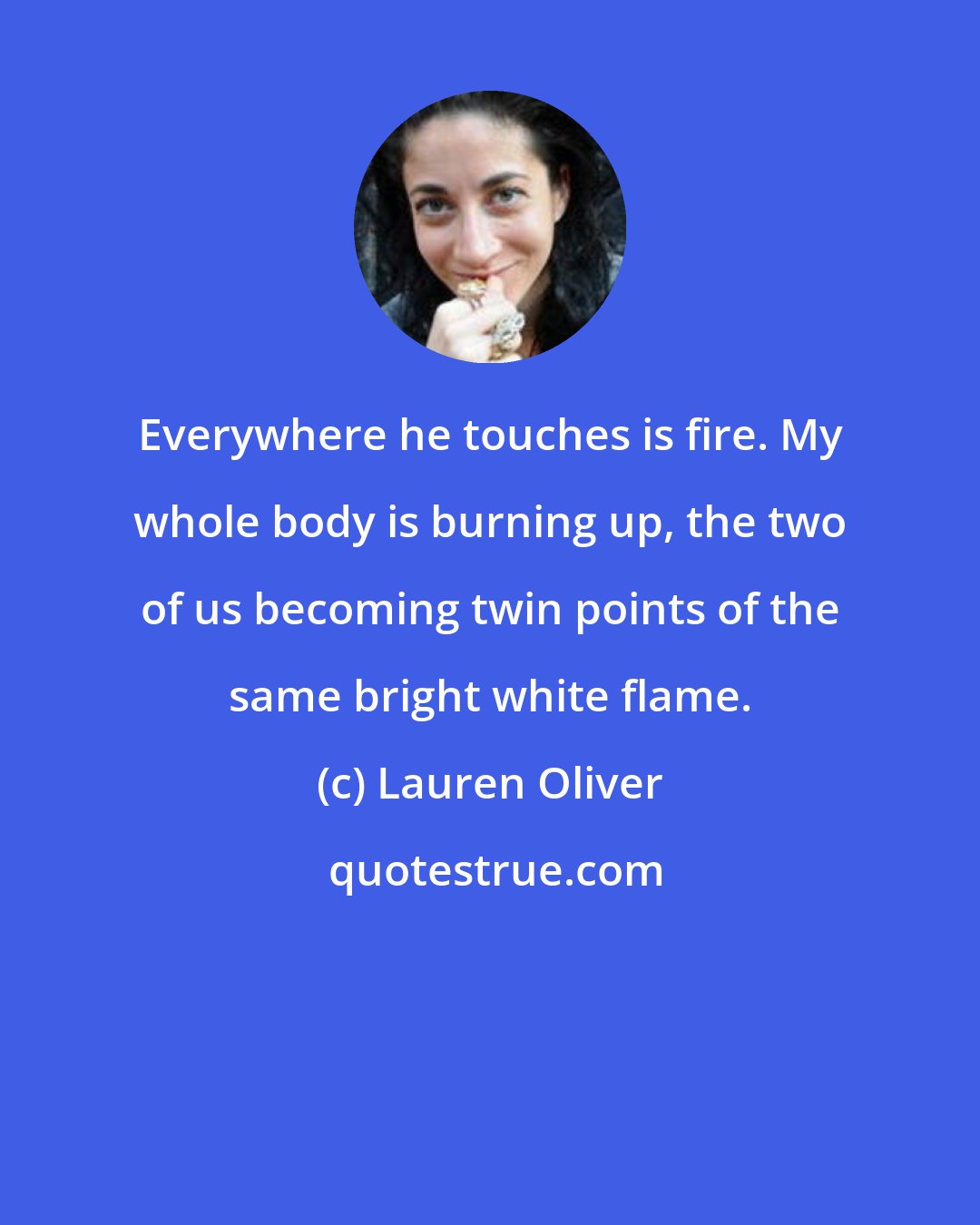 Lauren Oliver: Everywhere he touches is fire. My whole body is burning up, the two of us becoming twin points of the same bright white flame.