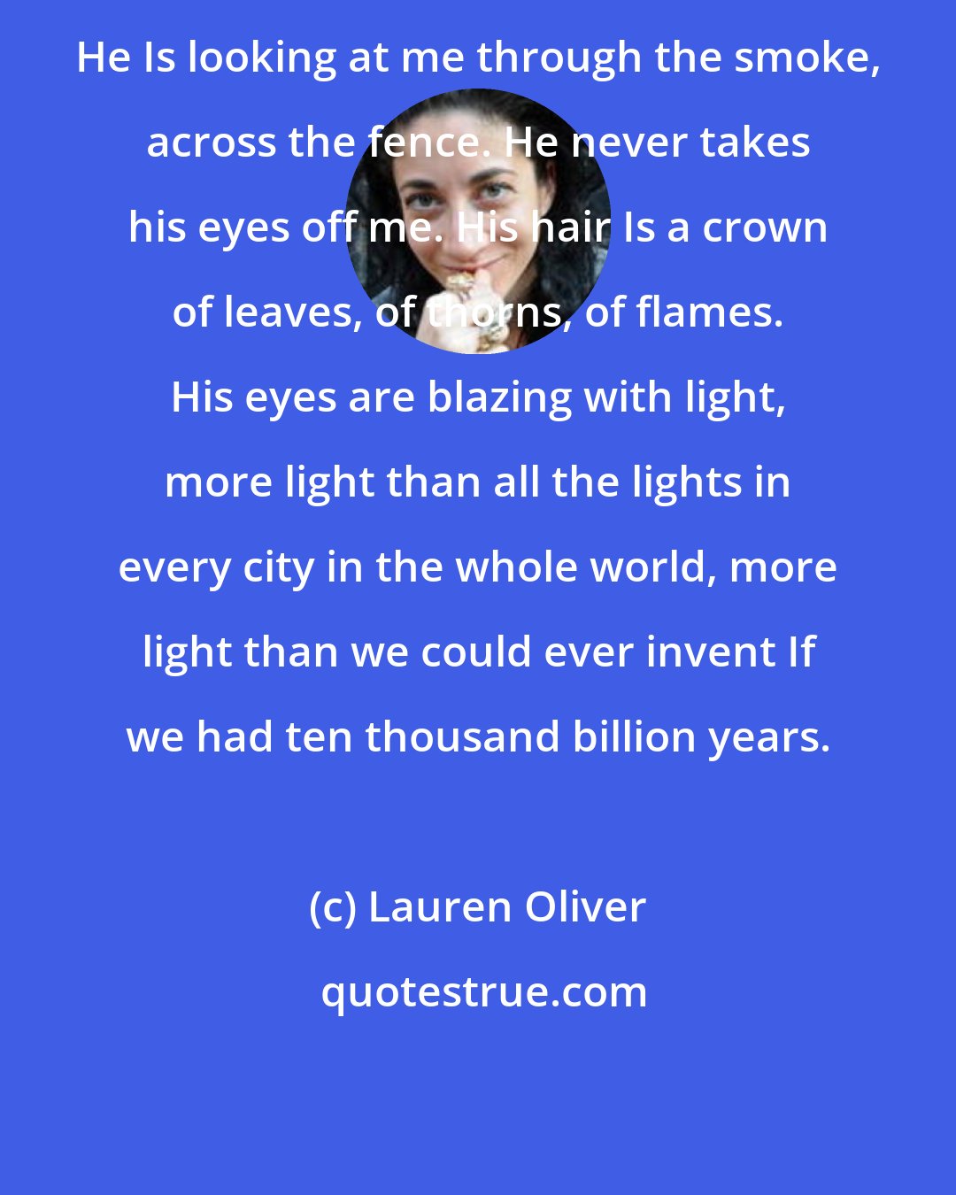 Lauren Oliver: He Is looking at me through the smoke, across the fence. He never takes his eyes off me. His hair Is a crown of leaves, of thorns, of flames. His eyes are blazing with light, more light than all the lights in every city in the whole world, more light than we could ever invent If we had ten thousand billion years.