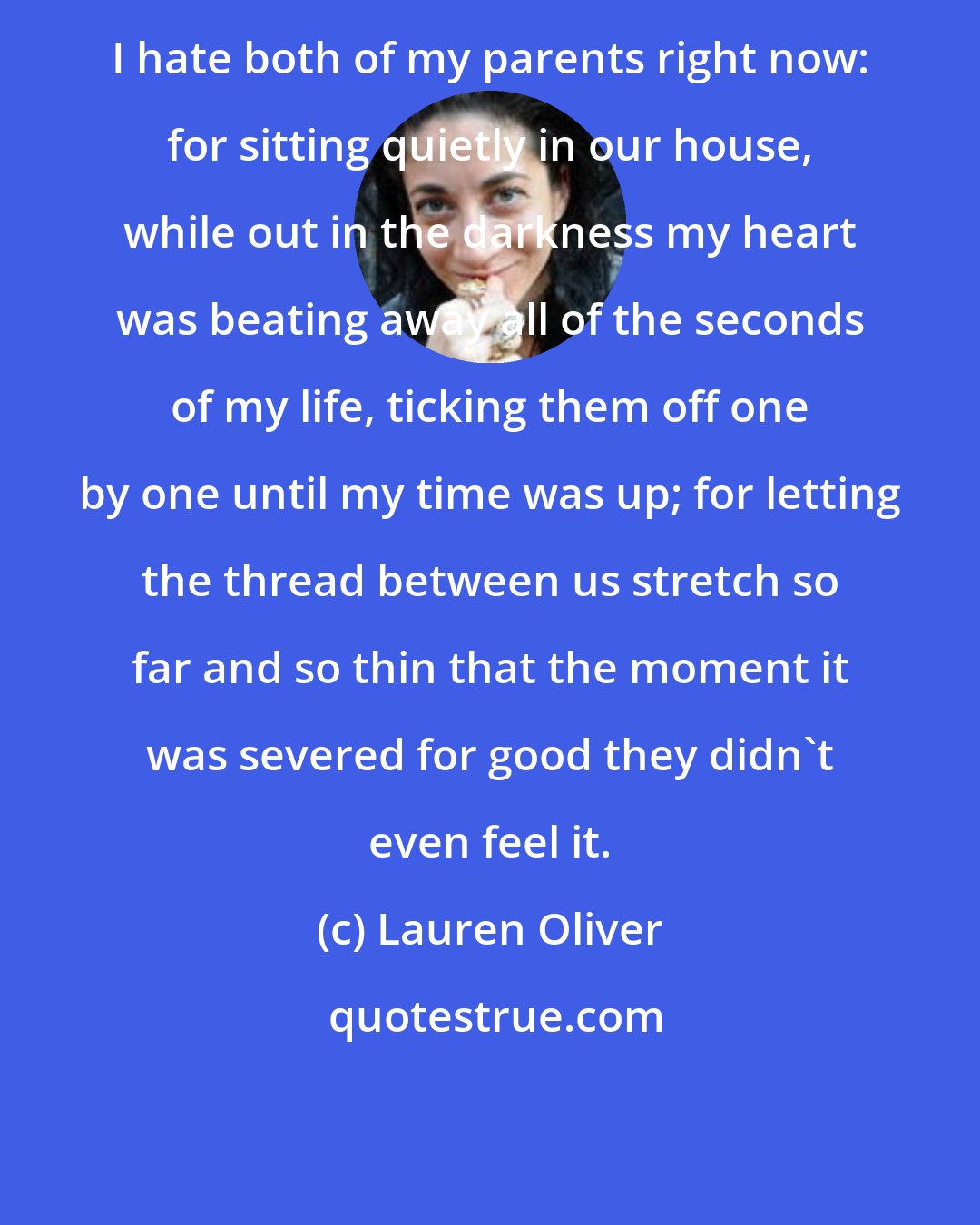 Lauren Oliver: I hate both of my parents right now: for sitting quietly in our house, while out in the darkness my heart was beating away all of the seconds of my life, ticking them off one by one until my time was up; for letting the thread between us stretch so far and so thin that the moment it was severed for good they didn't even feel it.