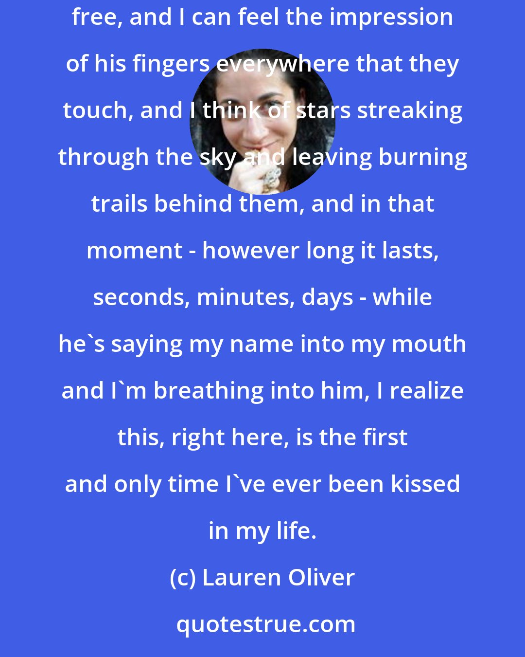 Lauren Oliver: I'm gone, lost, floating away into nothingness like I am in my dream, but this time it's a good feeling - like soaring, like being totally free, and I can feel the impression of his fingers everywhere that they touch, and I think of stars streaking through the sky and leaving burning trails behind them, and in that moment - however long it lasts, seconds, minutes, days - while he's saying my name into my mouth and I'm breathing into him, I realize this, right here, is the first and only time I've ever been kissed in my life.