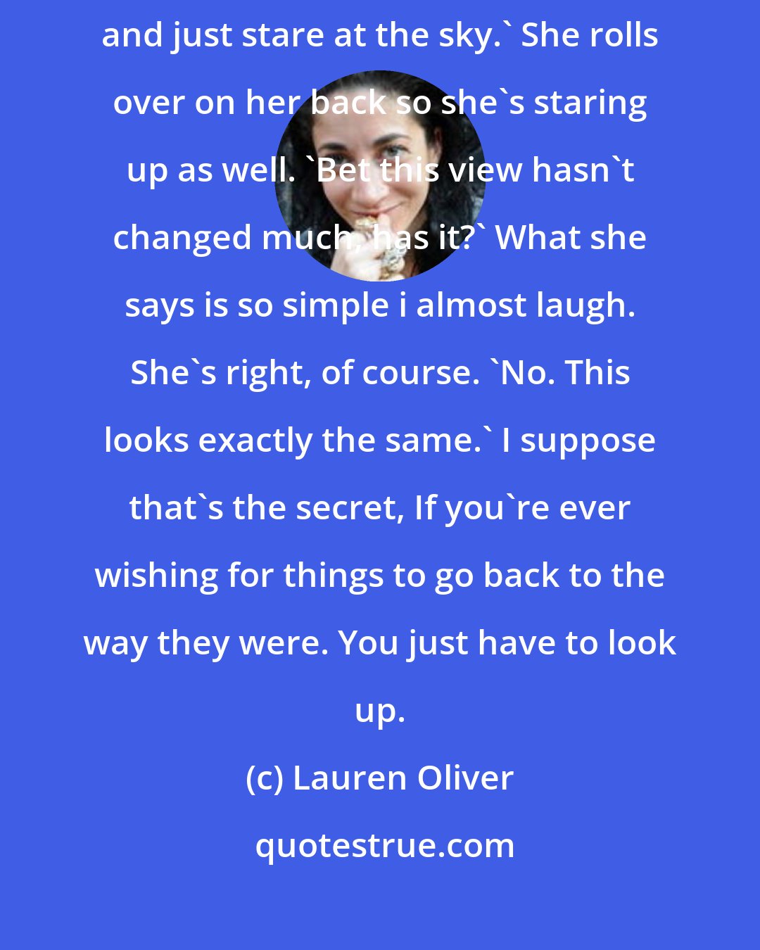 Lauren Oliver: I used to lie here like this all summer long,' I tell her. 'I'd come up here and just stare at the sky.' She rolls over on her back so she's staring up as well. 'Bet this view hasn't changed much, has it?' What she says is so simple i almost laugh. She's right, of course. 'No. This looks exactly the same.' I suppose that's the secret, If you're ever wishing for things to go back to the way they were. You just have to look up.