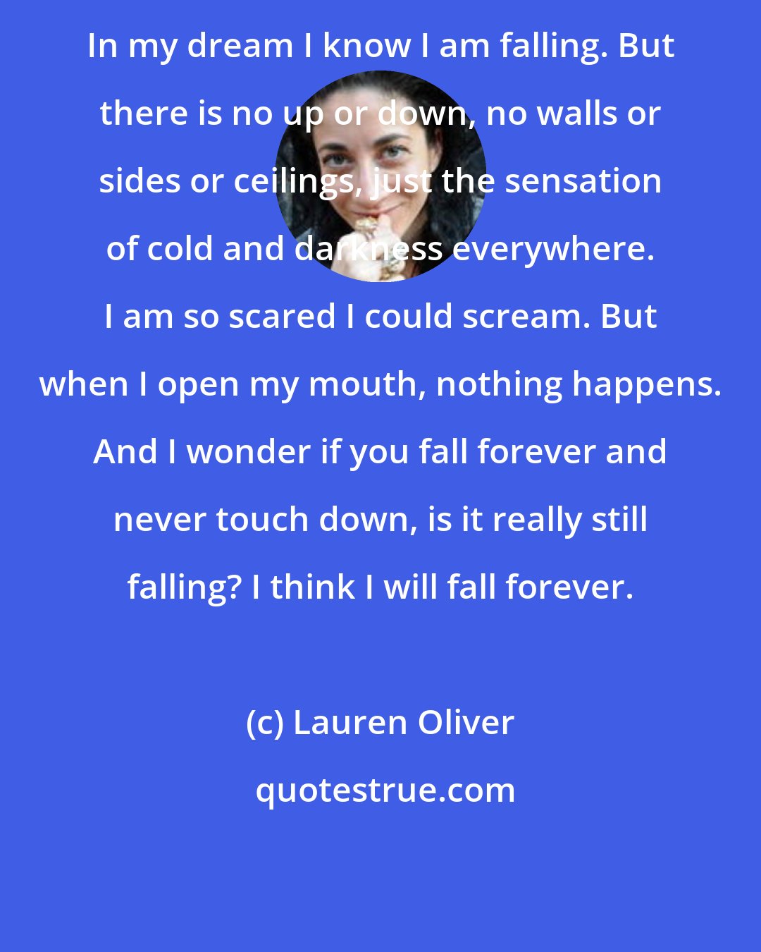 Lauren Oliver: In my dream I know I am falling. But there is no up or down, no walls or sides or ceilings, just the sensation of cold and darkness everywhere. I am so scared I could scream. But when I open my mouth, nothing happens. And I wonder if you fall forever and never touch down, is it really still falling? I think I will fall forever.