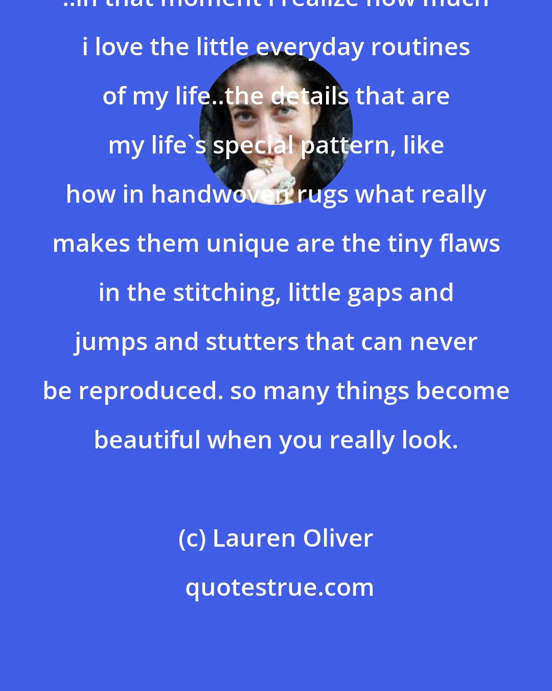 Lauren Oliver: ..in that moment i realize how much i love the little everyday routines of my life..the details that are my life's special pattern, like how in handwoven rugs what really makes them unique are the tiny flaws in the stitching, little gaps and jumps and stutters that can never be reproduced. so many things become beautiful when you really look.