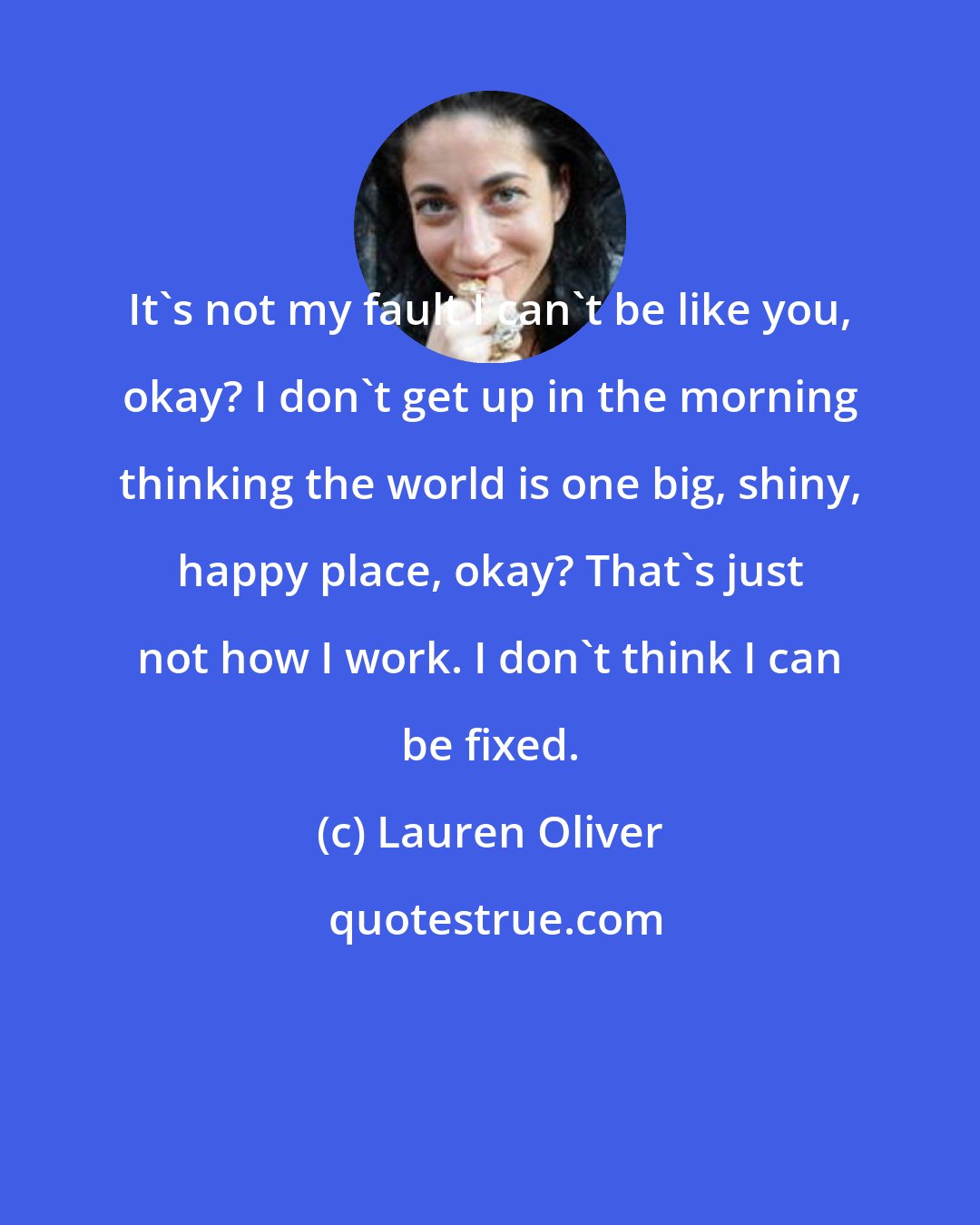 Lauren Oliver: It's not my fault I can't be like you, okay? I don't get up in the morning thinking the world is one big, shiny, happy place, okay? That's just not how I work. I don't think I can be fixed.