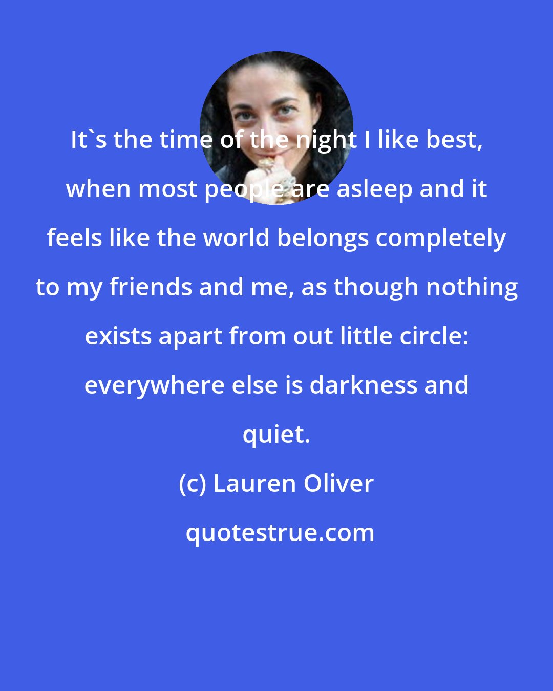 Lauren Oliver: It's the time of the night I like best, when most people are asleep and it feels like the world belongs completely to my friends and me, as though nothing exists apart from out little circle: everywhere else is darkness and quiet.