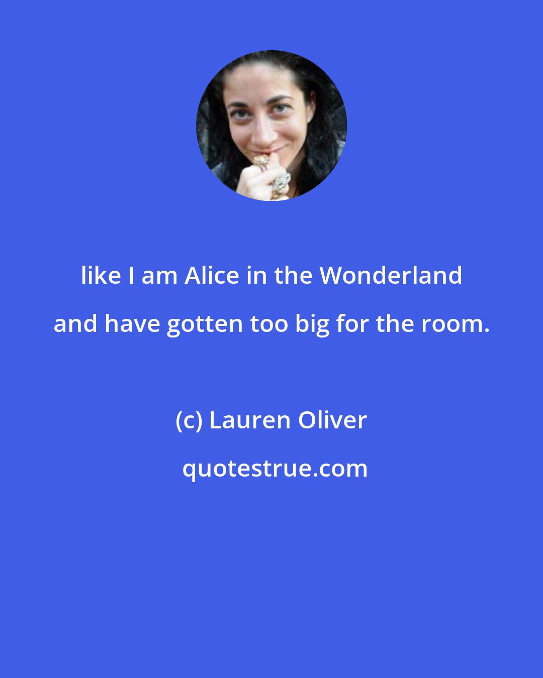 Lauren Oliver: like I am Alice in the Wonderland and have gotten too big for the room.