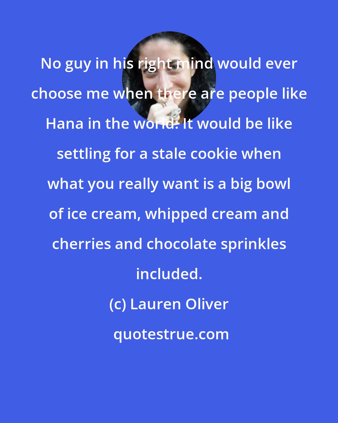 Lauren Oliver: No guy in his right mind would ever choose me when there are people like Hana in the world: It would be like settling for a stale cookie when what you really want is a big bowl of ice cream, whipped cream and cherries and chocolate sprinkles included.