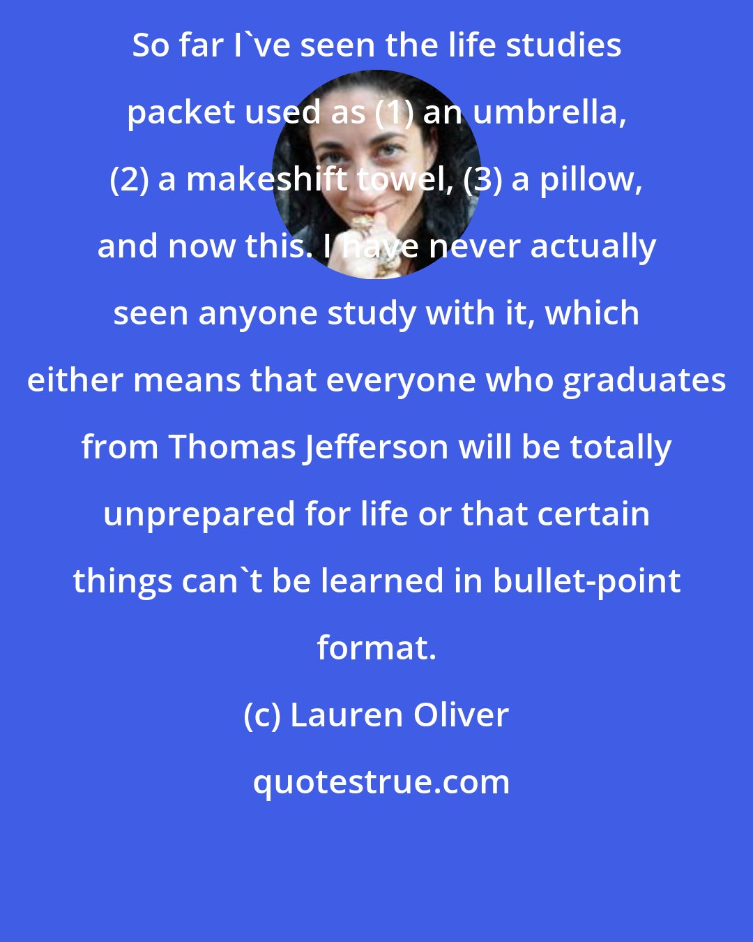 Lauren Oliver: So far I've seen the life studies packet used as (1) an umbrella, (2) a makeshift towel, (3) a pillow, and now this. I have never actually seen anyone study with it, which either means that everyone who graduates from Thomas Jefferson will be totally unprepared for life or that certain things can't be learned in bullet-point format.