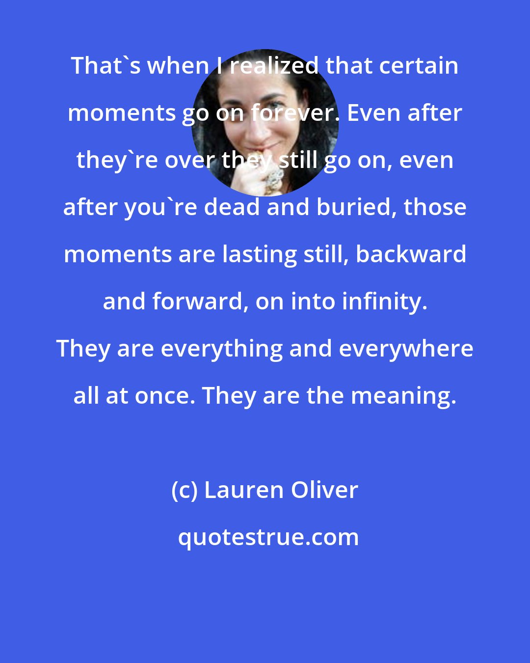 Lauren Oliver: That's when I realized that certain moments go on forever. Even after they're over they still go on, even after you're dead and buried, those moments are lasting still, backward and forward, on into infinity. They are everything and everywhere all at once. They are the meaning.