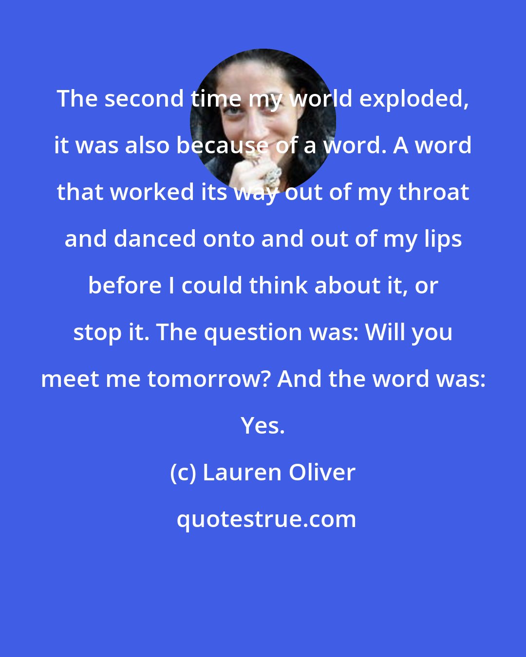 Lauren Oliver: The second time my world exploded, it was also because of a word. A word that worked its way out of my throat and danced onto and out of my lips before I could think about it, or stop it. The question was: Will you meet me tomorrow? And the word was: Yes.