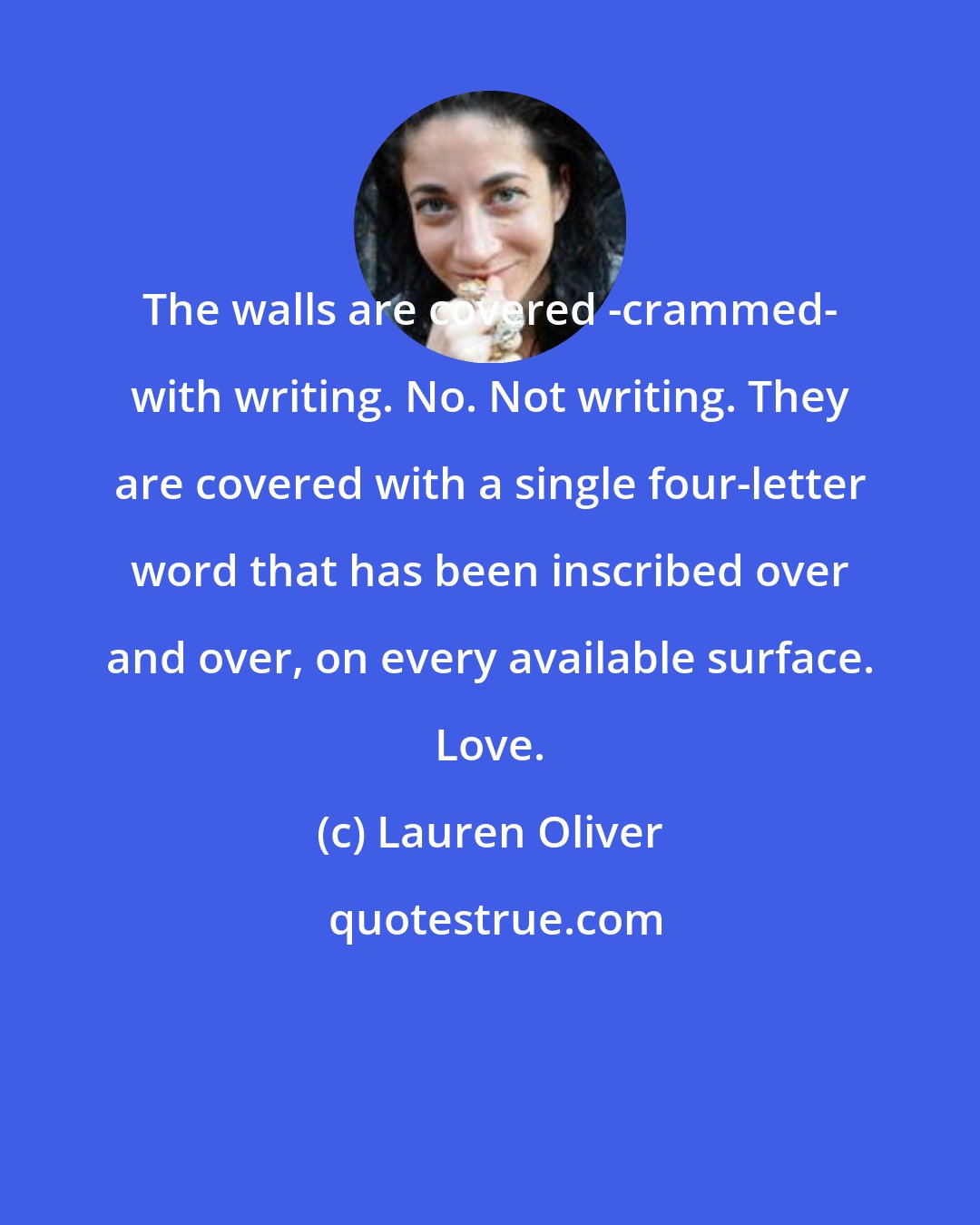 Lauren Oliver: The walls are covered -crammed- with writing. No. Not writing. They are covered with a single four-letter word that has been inscribed over and over, on every available surface. Love.