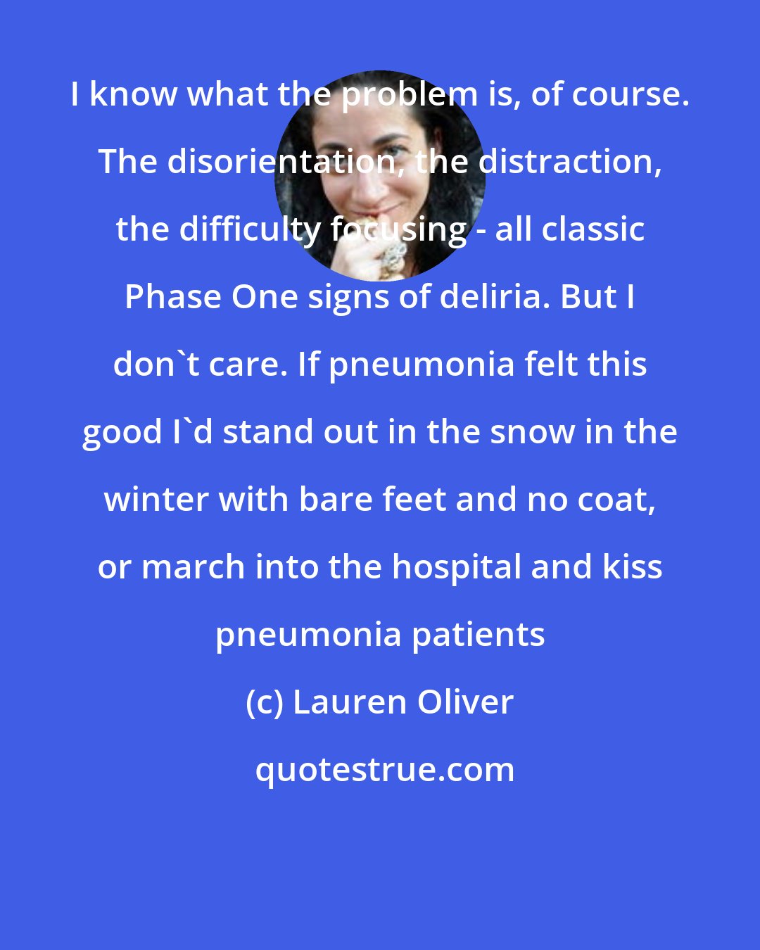 Lauren Oliver: I know what the problem is, of course. The disorientation, the distraction, the difficulty focusing - all classic Phase One signs of deliria. But I don't care. If pneumonia felt this good I'd stand out in the snow in the winter with bare feet and no coat, or march into the hospital and kiss pneumonia patients