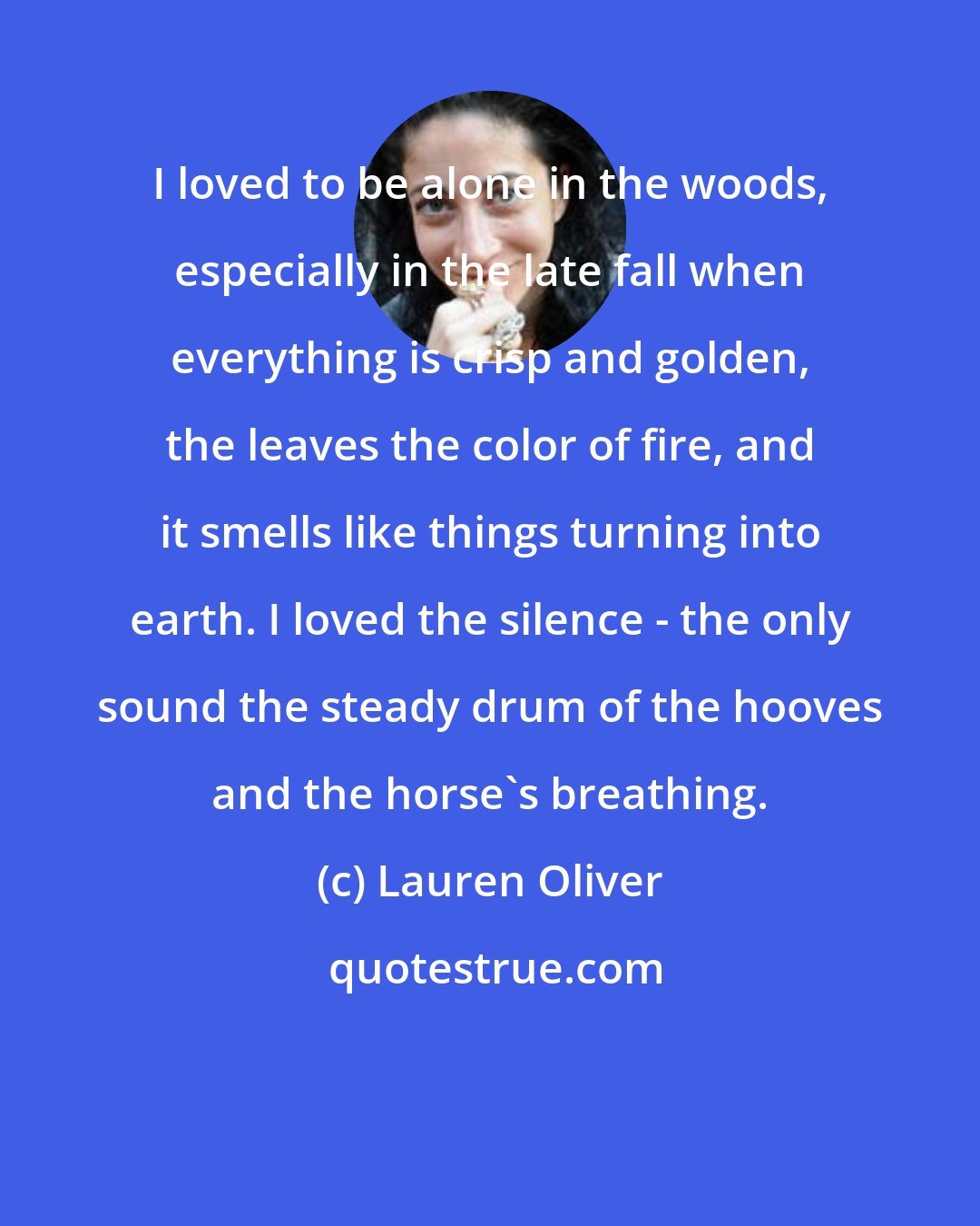 Lauren Oliver: I loved to be alone in the woods, especially in the late fall when everything is crisp and golden, the leaves the color of fire, and it smells like things turning into earth. I loved the silence - the only sound the steady drum of the hooves and the horse's breathing.