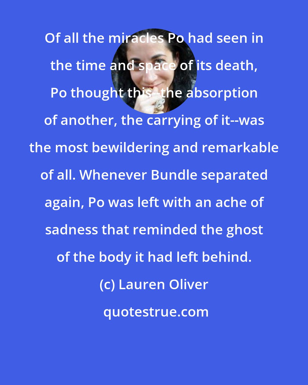 Lauren Oliver: Of all the miracles Po had seen in the time and space of its death, Po thought this--the absorption of another, the carrying of it--was the most bewildering and remarkable of all. Whenever Bundle separated again, Po was left with an ache of sadness that reminded the ghost of the body it had left behind.