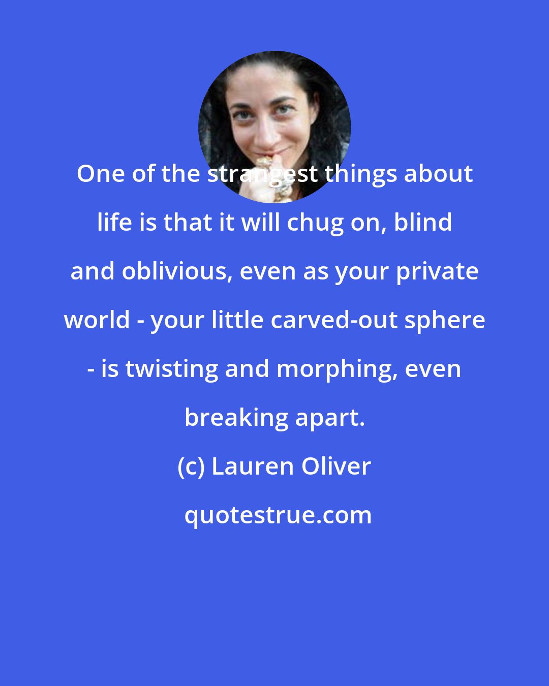 Lauren Oliver: One of the strangest things about life is that it will chug on, blind and oblivious, even as your private world - your little carved-out sphere - is twisting and morphing, even breaking apart.