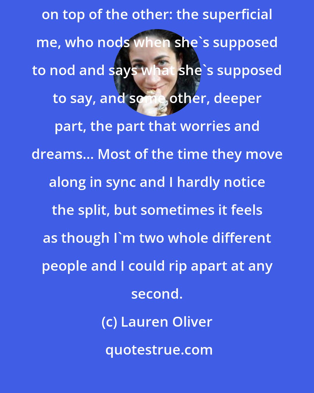 Lauren Oliver: Sometimes I feel as though there are two me's, one coasting directly on top of the other: the superficial me, who nods when she's supposed to nod and says what she's supposed to say, and some other, deeper part, the part that worries and dreams... Most of the time they move along in sync and I hardly notice the split, but sometimes it feels as though I'm two whole different people and I could rip apart at any second.