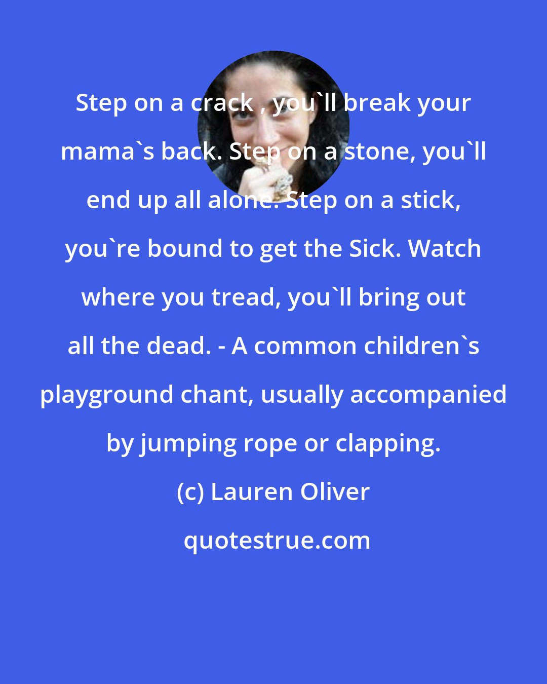 Lauren Oliver: Step on a crack , you'll break your mama's back. Step on a stone, you'll end up all alone. Step on a stick, you're bound to get the Sick. Watch where you tread, you'll bring out all the dead. - A common children's playground chant, usually accompanied by jumping rope or clapping.