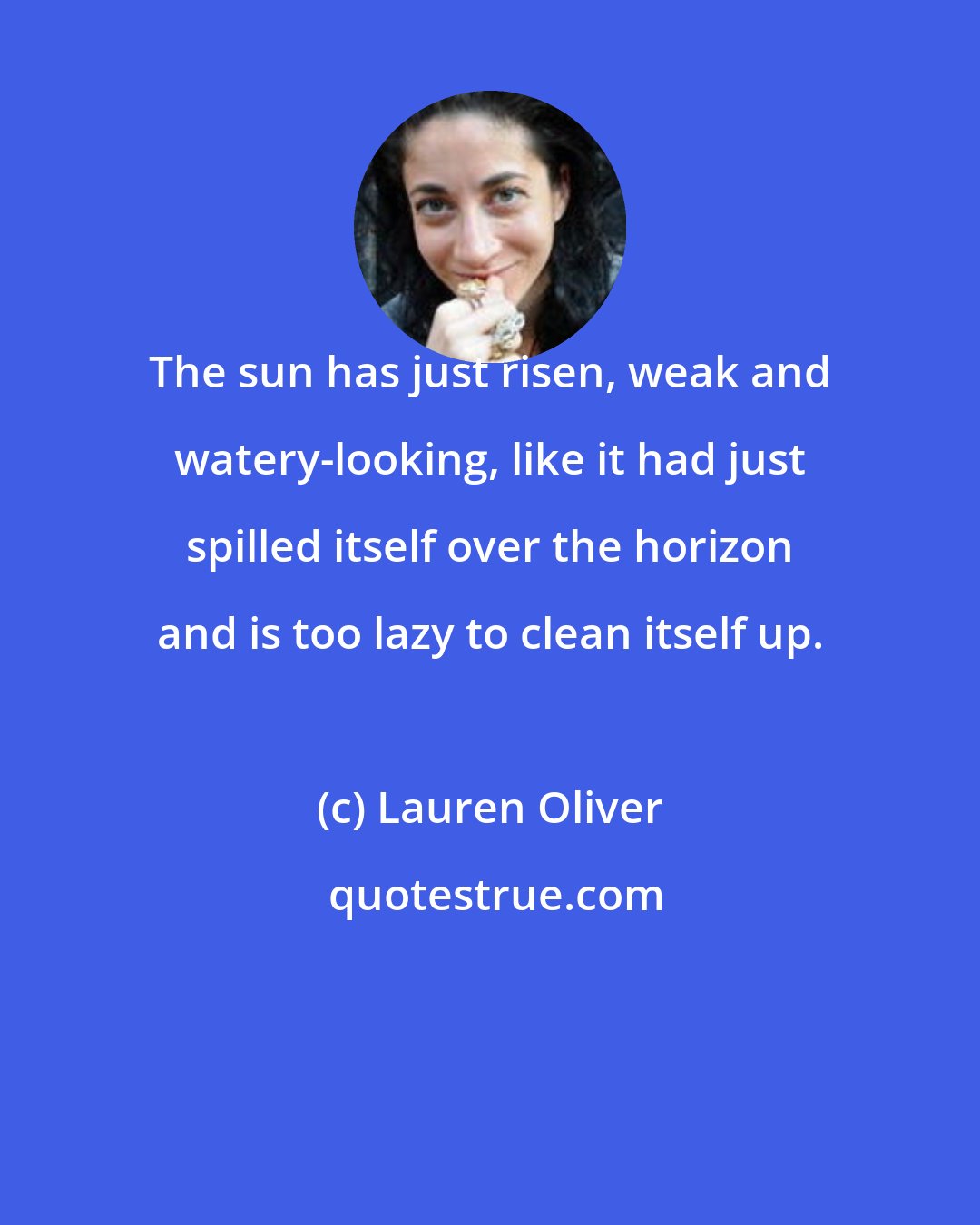 Lauren Oliver: The sun has just risen, weak and watery-looking, like it had just spilled itself over the horizon and is too lazy to clean itself up.