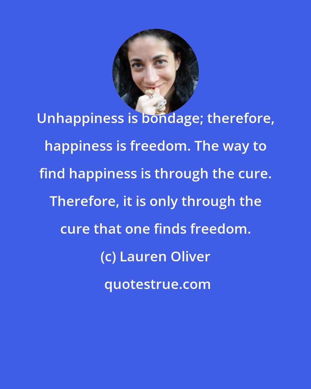 Lauren Oliver: Unhappiness is bondage; therefore, happiness is freedom. The way to find happiness is through the cure. Therefore, it is only through the cure that one finds freedom.