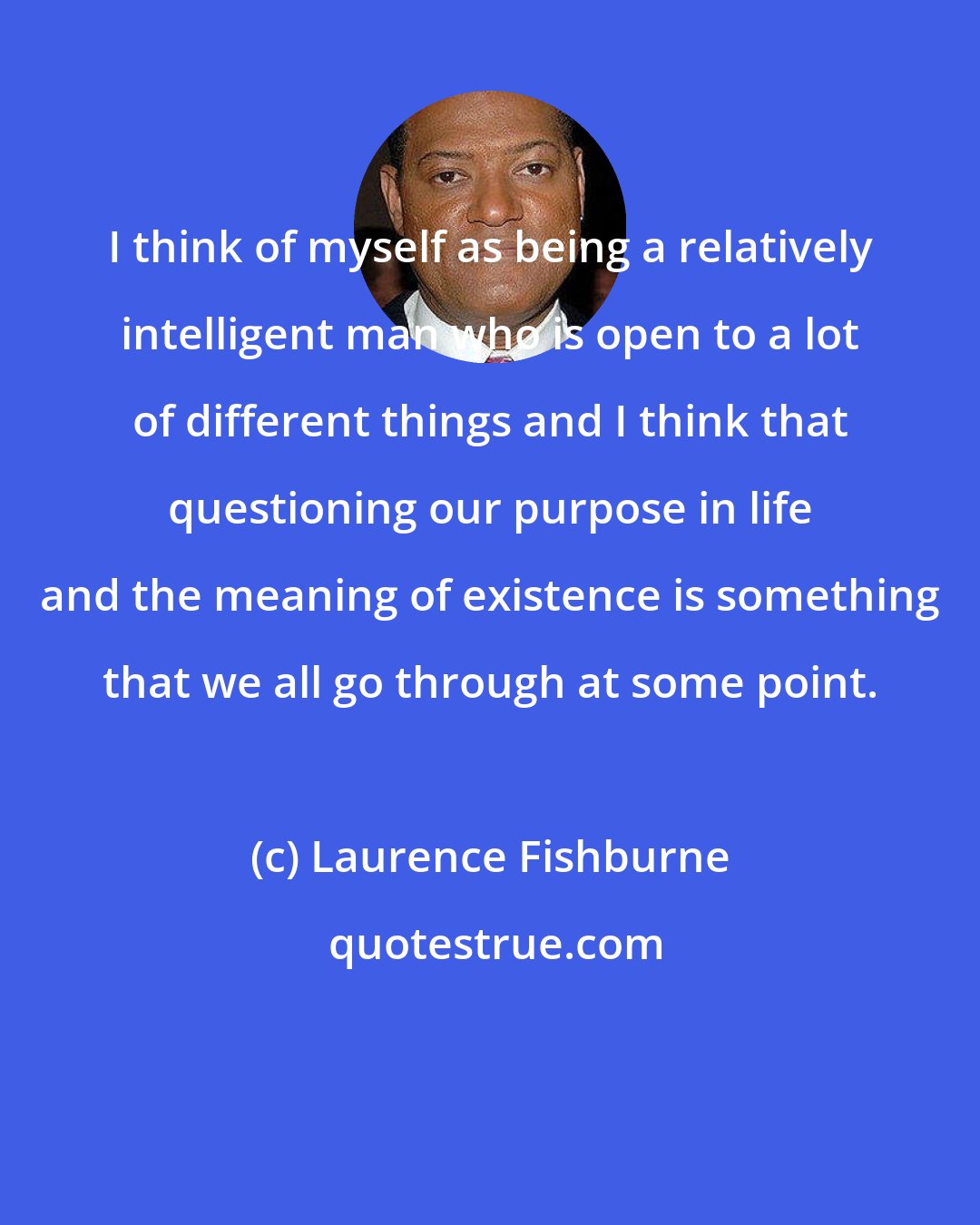 Laurence Fishburne: I think of myself as being a relatively intelligent man who is open to a lot of different things and I think that questioning our purpose in life and the meaning of existence is something that we all go through at some point.