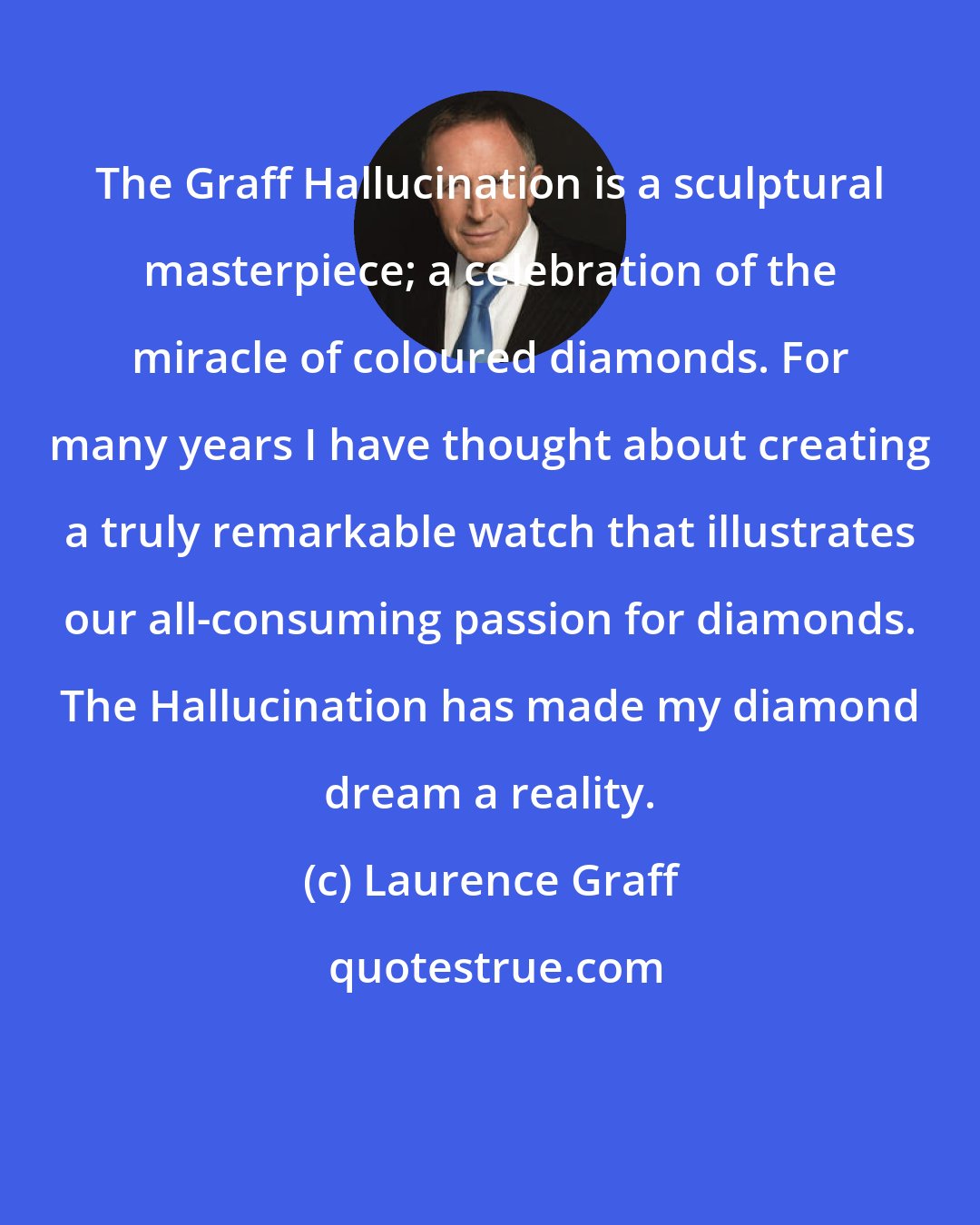 Laurence Graff: The Graff Hallucination is a sculptural masterpiece; a celebration of the miracle of coloured diamonds. For many years I have thought about creating a truly remarkable watch that illustrates our all-consuming passion for diamonds. The Hallucination has made my diamond dream a reality.