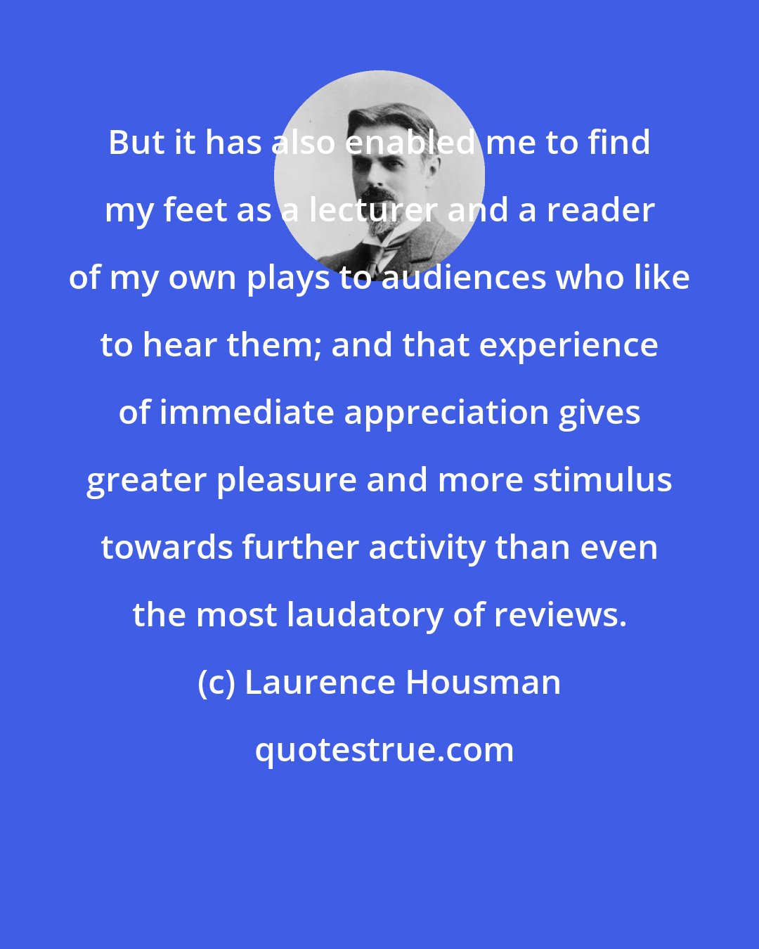 Laurence Housman: But it has also enabled me to find my feet as a lecturer and a reader of my own plays to audiences who like to hear them; and that experience of immediate appreciation gives greater pleasure and more stimulus towards further activity than even the most laudatory of reviews.