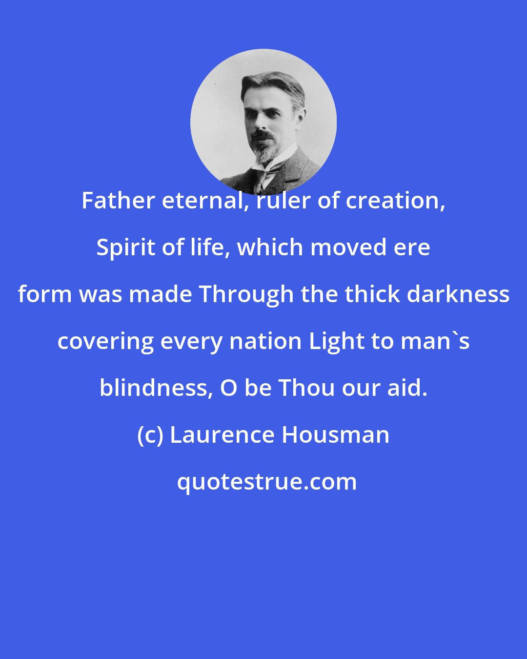 Laurence Housman: Father eternal, ruler of creation, Spirit of life, which moved ere form was made Through the thick darkness covering every nation Light to man's blindness, O be Thou our aid.