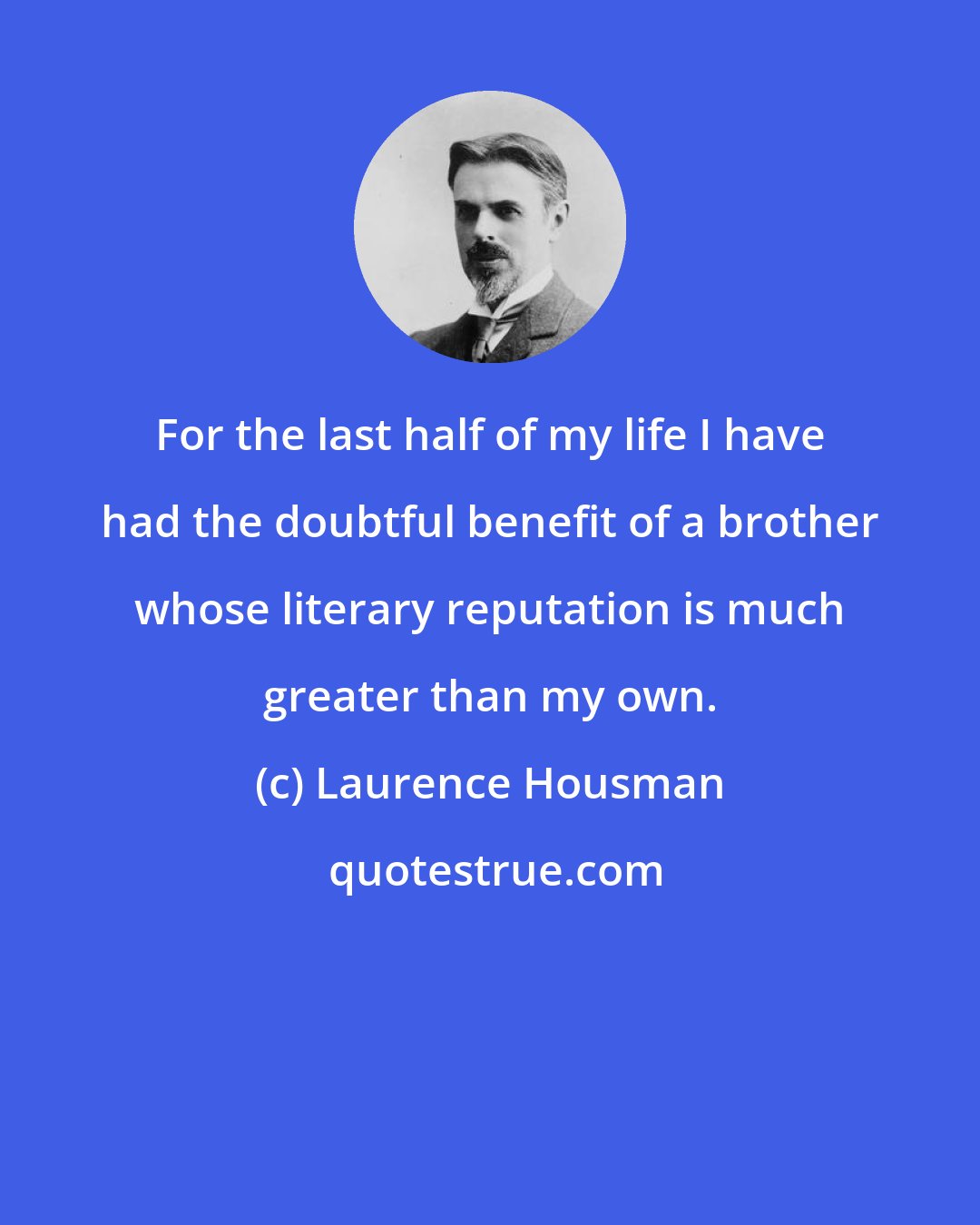 Laurence Housman: For the last half of my life I have had the doubtful benefit of a brother whose literary reputation is much greater than my own.