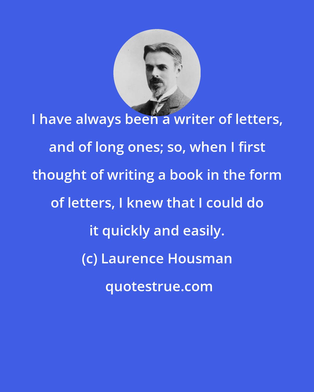 Laurence Housman: I have always been a writer of letters, and of long ones; so, when I first thought of writing a book in the form of letters, I knew that I could do it quickly and easily.